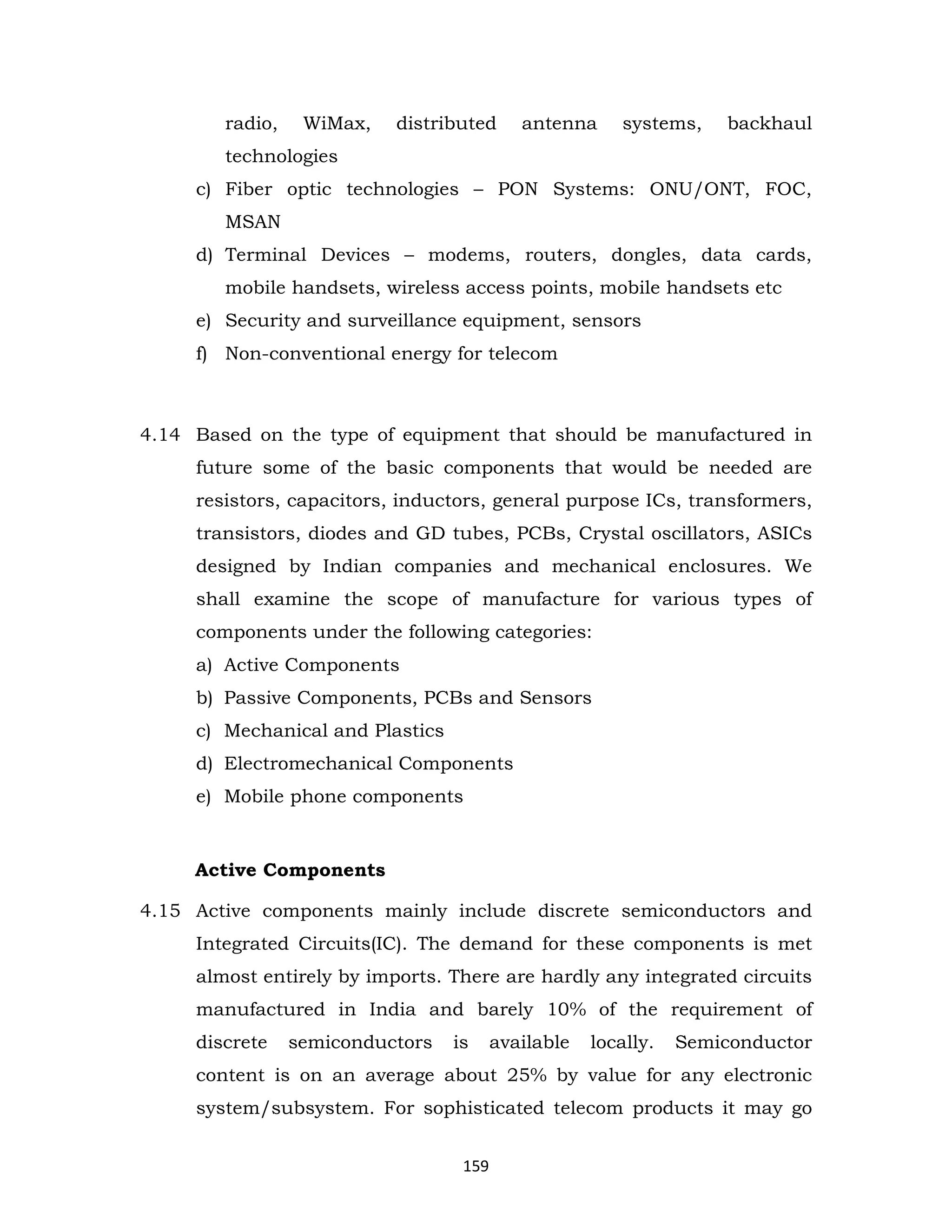 radio,

WiMax,

distributed

antenna

systems,

backhaul

technologies
c) Fiber optic technologies – PON Systems: ONU/ONT, FOC,
MSAN
d) Terminal Devices – modems, routers, dongles, data cards,
mobile handsets, wireless access points, mobile handsets etc
e) Security and surveillance equipment, sensors
f) Non-conventional energy for telecom

4.14 Based on the type of equipment that should be manufactured in
future some of the basic components that would be needed are
resistors, capacitors, inductors, general purpose ICs, transformers,
transistors, diodes and GD tubes, PCBs, Crystal oscillators, ASICs
designed by Indian companies and mechanical enclosures. We
shall examine the scope of manufacture for various types of
components under the following categories:
a) Active Components
b) Passive Components, PCBs and Sensors
c) Mechanical and Plastics
d) Electromechanical Components
e) Mobile phone components

Active Components
4.15 Active components mainly include discrete semiconductors and
Integrated Circuits(IC). The demand for these components is met
almost entirely by imports. There are hardly any integrated circuits
manufactured in India and barely 10% of the requirement of
discrete

semiconductors

is

available

locally.

Semiconductor

content is on an average about 25% by value for any electronic
system/subsystem. For sophisticated telecom products it may go
159

 