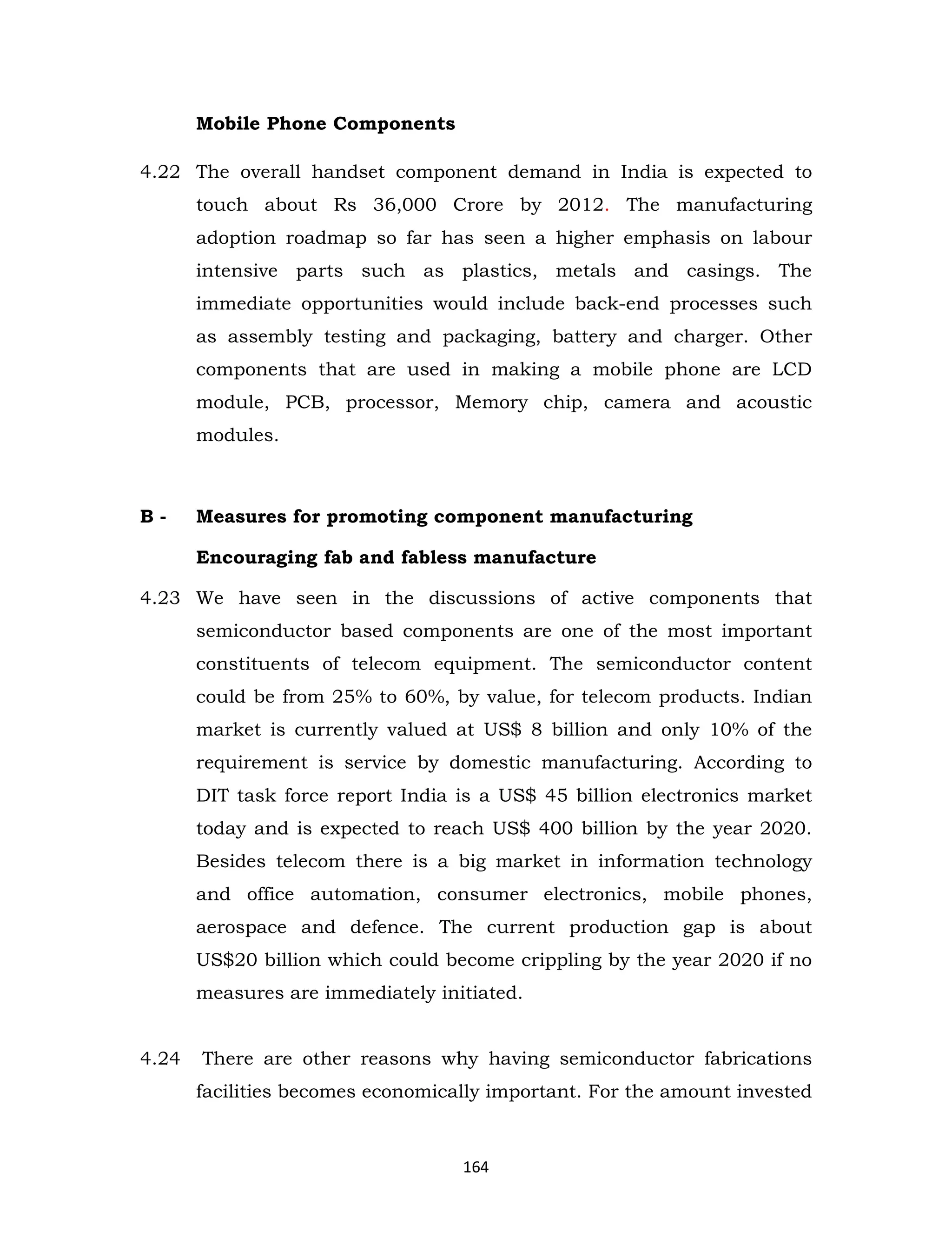 Mobile Phone Components
4.22 The overall handset component demand in India is expected to
touch about Rs 36,000 Crore by 2012. The manufacturing
adoption roadmap so far has seen a higher emphasis on labour
intensive parts such as plastics, metals and casings. The
immediate opportunities would include back-end processes such
as assembly testing and packaging, battery and charger. Other
components that are used in making a mobile phone are LCD
module, PCB, processor, Memory chip, camera and acoustic
modules.

B-

Measures for promoting component manufacturing
Encouraging fab and fabless manufacture

4.23 We have seen in the discussions of active components that
semiconductor based components are one of the most important
constituents of telecom equipment. The semiconductor content
could be from 25% to 60%, by value, for telecom products. Indian
market is currently valued at US$ 8 billion and only 10% of the
requirement is service by domestic manufacturing. According to
DIT task force report India is a US$ 45 billion electronics market
today and is expected to reach US$ 400 billion by the year 2020.
Besides telecom there is a big market in information technology
and office automation, consumer electronics, mobile phones,
aerospace and defence. The current production gap is about
US$20 billion which could become crippling by the year 2020 if no
measures are immediately initiated.
4.24

There are other reasons why having semiconductor fabrications
facilities becomes economically important. For the amount invested

164

 