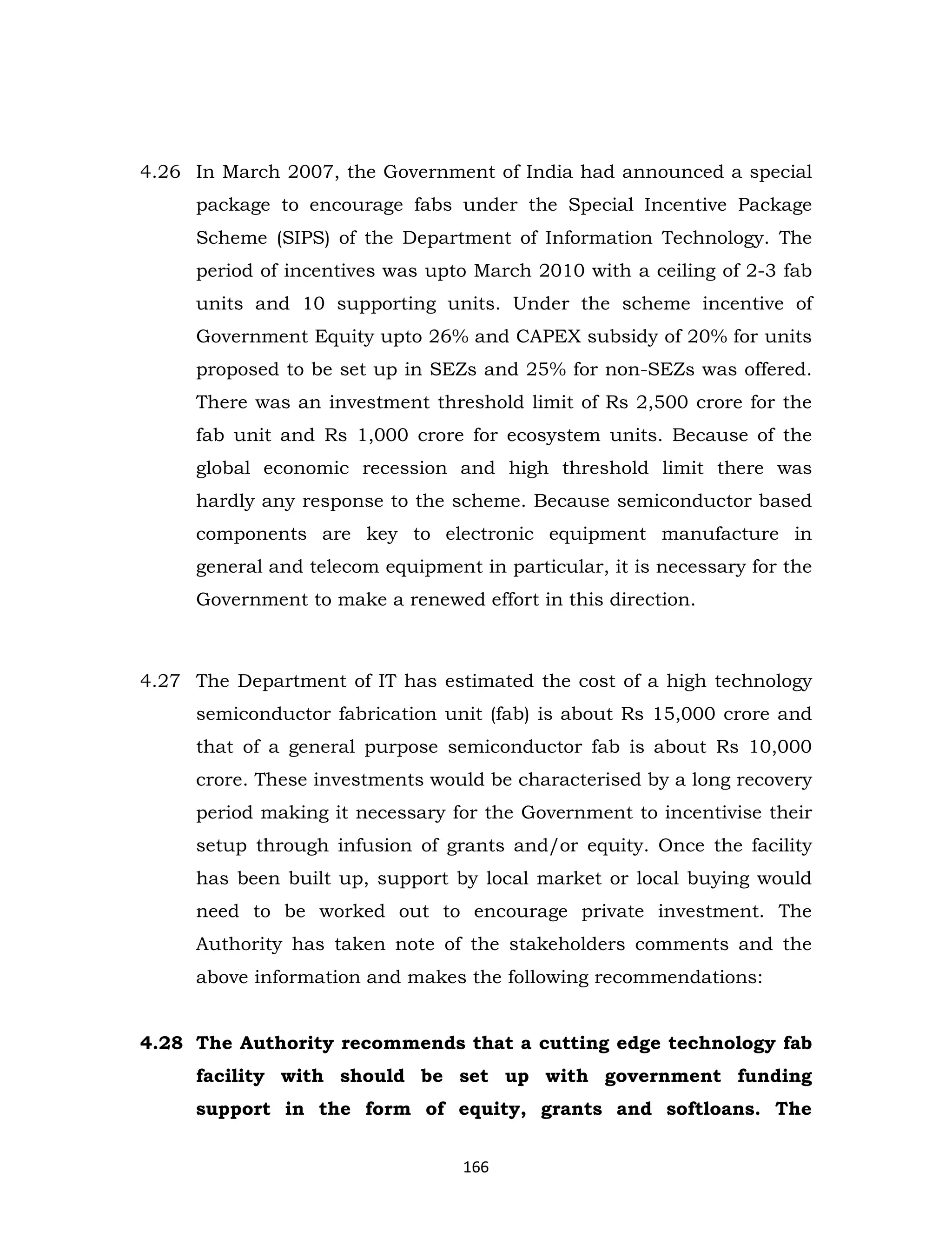 4.26 In March 2007, the Government of India had announced a special
package to encourage fabs under the Special Incentive Package
Scheme (SIPS) of the Department of Information Technology. The
period of incentives was upto March 2010 with a ceiling of 2-3 fab
units and 10 supporting units. Under the scheme incentive of
Government Equity upto 26% and CAPEX subsidy of 20% for units
proposed to be set up in SEZs and 25% for non-SEZs was offered.
There was an investment threshold limit of Rs 2,500 crore for the
fab unit and Rs 1,000 crore for ecosystem units. Because of the
global economic recession and high threshold limit there was
hardly any response to the scheme. Because semiconductor based
components are key to electronic equipment manufacture in
general and telecom equipment in particular, it is necessary for the
Government to make a renewed effort in this direction.

4.27 The Department of IT has estimated the cost of a high technology
semiconductor fabrication unit (fab) is about Rs 15,000 crore and
that of a general purpose semiconductor fab is about Rs 10,000
crore. These investments would be characterised by a long recovery
period making it necessary for the Government to incentivise their
setup through infusion of grants and/or equity. Once the facility
has been built up, support by local market or local buying would
need to be worked out to encourage private investment. The
Authority has taken note of the stakeholders comments and the
above information and makes the following recommendations:

4.28 The Authority recommends that a cutting edge technology fab
facility with should be set up with government funding
support in the form of equity, grants and softloans. The
166

 