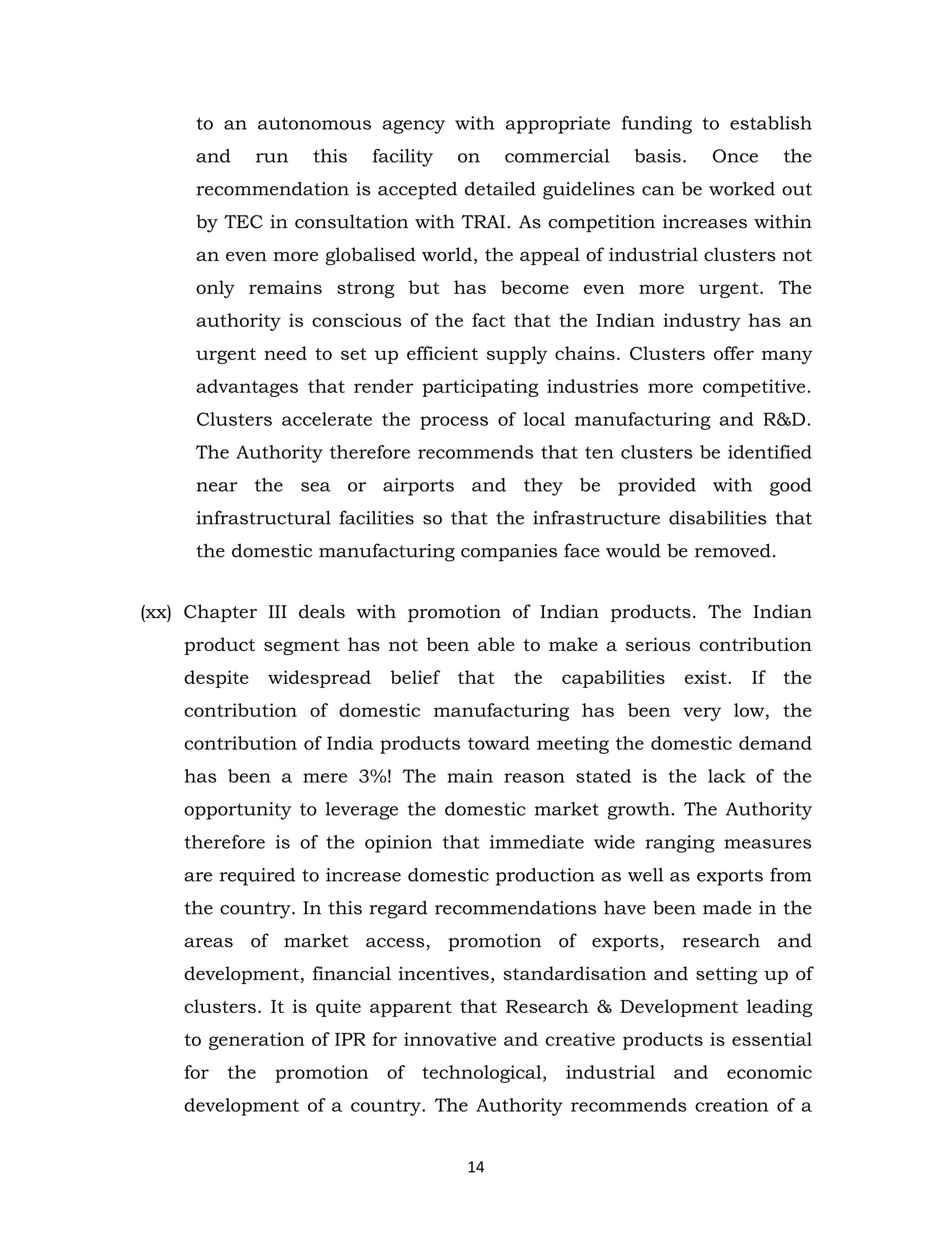 to an autonomous agency with appropriate funding to establish
and

run

this

facility

on

commercial

basis.

Once

the

recommendation is accepted detailed guidelines can be worked out
by TEC in consultation with TRAI. As competition increases within
an even more globalised world, the appeal of industrial clusters not
only remains strong but has become even more urgent. The
authority is conscious of the fact that the Indian industry has an
urgent need to set up efficient supply chains. Clusters offer many
advantages that render participating industries more competitive.
Clusters accelerate the process of local manufacturing and R&D.
The Authority therefore recommends that ten clusters be identified
near the sea or airports and they be provided with good
infrastructural facilities so that the infrastructure disabilities that
the domestic manufacturing companies face would be removed.
(xx) Chapter III deals with promotion of Indian products. The Indian
product segment has not been able to make a serious contribution
despite

widespread

belief

that

the

capabilities

exist.

If

the

contribution of domestic manufacturing has been very low, the
contribution of India products toward meeting the domestic demand
has been a mere 3%! The main reason stated is the lack of the
opportunity to leverage the domestic market growth. The Authority
therefore is of the opinion that immediate wide ranging measures
are required to increase domestic production as well as exports from
the country. In this regard recommendations have been made in the
areas of market access, promotion of exports, research and
development, financial incentives, standardisation and setting up of
clusters. It is quite apparent that Research & Development leading
to generation of IPR for innovative and creative products is essential
for the

promotion of technological, industrial and economic

development of a country. The Authority recommends creation of a
14

 
