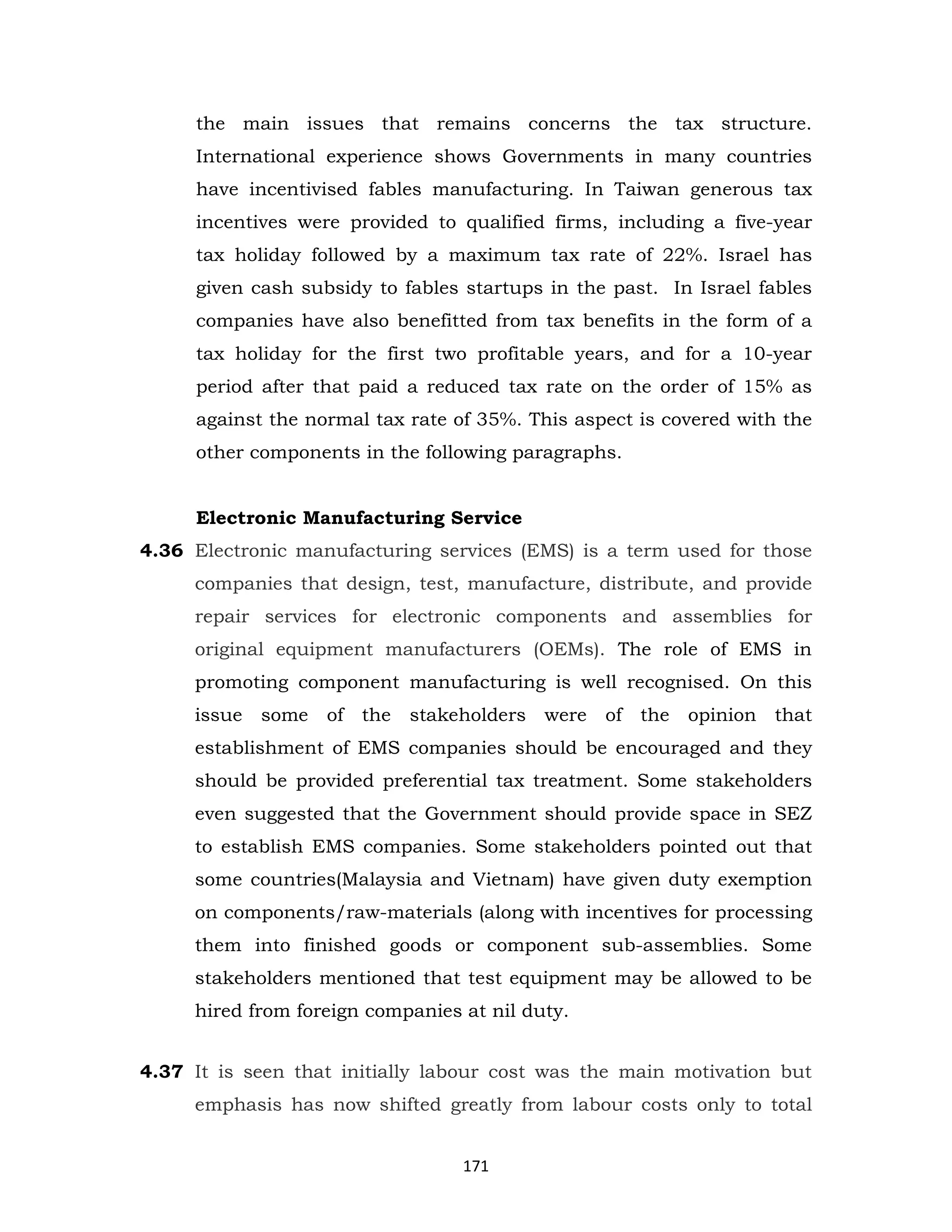 the main issues that remains concerns the tax structure.
International experience shows Governments in many countries
have incentivised fables manufacturing. In Taiwan generous tax
incentives were provided to qualified firms, including a five-year
tax holiday followed by a maximum tax rate of 22%. Israel has
given cash subsidy to fables startups in the past. In Israel fables
companies have also benefitted from tax benefits in the form of a
tax holiday for the first two profitable years, and for a 10-year
period after that paid a reduced tax rate on the order of 15% as
against the normal tax rate of 35%. This aspect is covered with the
other components in the following paragraphs.

Electronic Manufacturing Service
4.36 Electronic manufacturing services (EMS) is a term used for those
companies that design, test, manufacture, distribute, and provide
repair services for electronic components and assemblies for
original equipment manufacturers (OEMs). The role of EMS in
promoting component manufacturing is well recognised. On this
issue

some

of the

stakeholders were

of the

opinion that

establishment of EMS companies should be encouraged and they
should be provided preferential tax treatment. Some stakeholders
even suggested that the Government should provide space in SEZ
to establish EMS companies. Some stakeholders pointed out that
some countries(Malaysia and Vietnam) have given duty exemption
on components/raw-materials (along with incentives for processing
them into finished goods or component sub-assemblies. Some
stakeholders mentioned that test equipment may be allowed to be
hired from foreign companies at nil duty.
4.37 It is seen that initially labour cost was the main motivation but
emphasis has now shifted greatly from labour costs only to total
171

 
