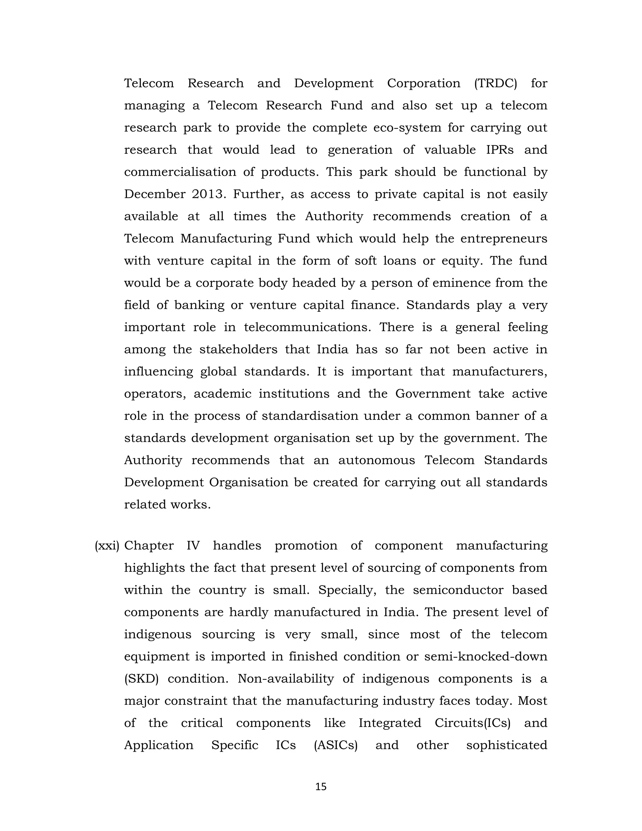 Telecom

Research

and

Development

Corporation

(TRDC)

for

managing a Telecom Research Fund and also set up a telecom
research park to provide the complete eco-system for carrying out
research that would lead to generation of valuable IPRs and
commercialisation of products. This park should be functional by
December 2013. Further, as access to private capital is not easily
available at all times the Authority recommends creation of a
Telecom Manufacturing Fund which would help the entrepreneurs
with venture capital in the form of soft loans or equity. The fund
would be a corporate body headed by a person of eminence from the
field of banking or venture capital finance. Standards play a very
important role in telecommunications. There is a general feeling
among the stakeholders that India has so far not been active in
influencing global standards. It is important that manufacturers,
operators, academic institutions and the Government take active
role in the process of standardisation under a common banner of a
standards development organisation set up by the government. The
Authority recommends that an autonomous Telecom Standards
Development Organisation be created for carrying out all standards
related works.
(xxi) Chapter

IV

handles

promotion

of

component

manufacturing

highlights the fact that present level of sourcing of components from
within the country is small. Specially, the semiconductor based
components are hardly manufactured in India. The present level of
indigenous sourcing is very small, since most of the telecom
equipment is imported in finished condition or semi-knocked-down
(SKD) condition. Non-availability of indigenous components is a
major constraint that the manufacturing industry faces today. Most
of

the

critical

Application

components

Specific

ICs

like

Integrated

(ASICs)

and

15

Circuits(ICs)

other

and

sophisticated

 
