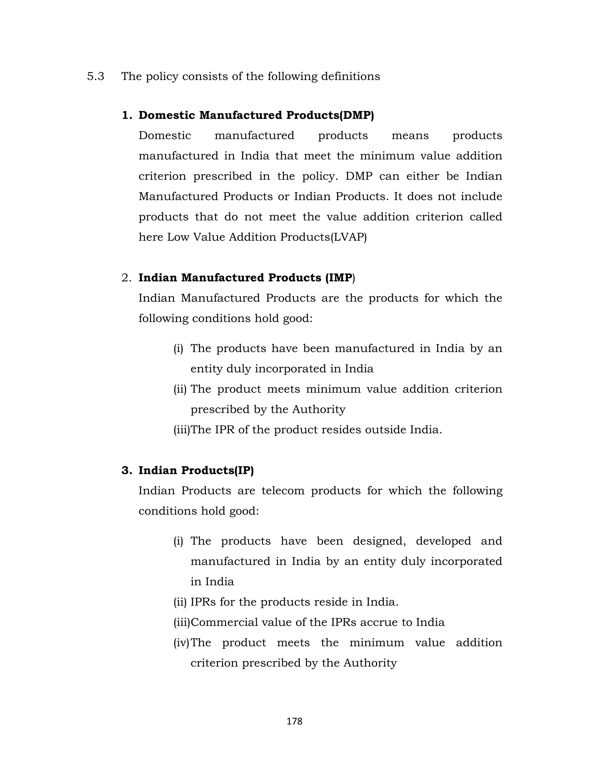 5.3

The policy consists of the following definitions
1. Domestic Manufactured Products(DMP)
Domestic

manufactured

products

means

products

manufactured in India that meet the minimum value addition
criterion prescribed in the policy. DMP can either be Indian
Manufactured Products or Indian Products. It does not include
products that do not meet the value addition criterion called
here Low Value Addition Products(LVAP)
2. Indian Manufactured Products (IMP)
Indian Manufactured Products are the products for which the
following conditions hold good:
(i) The products have been manufactured in India by an
entity duly incorporated in India
(ii) The product meets minimum value addition criterion
prescribed by the Authority
(iii)The IPR of the product resides outside India.

3. Indian Products(IP)
Indian Products are telecom products for which the following
conditions hold good:
(i) The products have been designed, developed and
manufactured in India by an entity duly incorporated
in India
(ii) IPRs for the products reside in India.
(iii)Commercial value of the IPRs accrue to India
(iv) The product meets the minimum value addition
criterion prescribed by the Authority

178

 