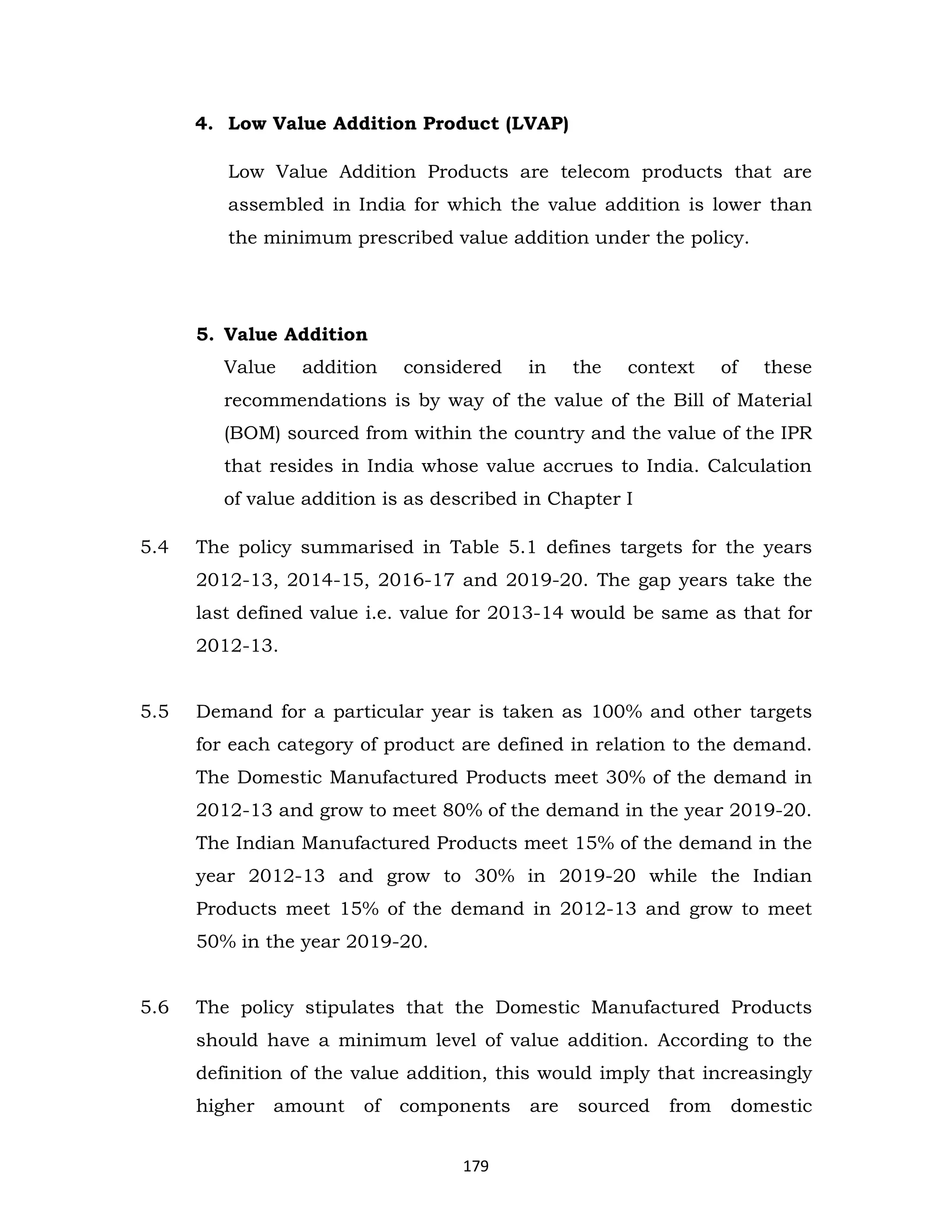 4. Low Value Addition Product (LVAP)
Low Value Addition Products are telecom products that are
assembled in India for which the value addition is lower than
the minimum prescribed value addition under the policy.

5. Value Addition
Value

addition

considered

in

the

context

of

these

recommendations is by way of the value of the Bill of Material
(BOM) sourced from within the country and the value of the IPR
that resides in India whose value accrues to India. Calculation
of value addition is as described in Chapter I
5.4

The policy summarised in Table 5.1 defines targets for the years
2012-13, 2014-15, 2016-17 and 2019-20. The gap years take the
last defined value i.e. value for 2013-14 would be same as that for
2012-13.

5.5

Demand for a particular year is taken as 100% and other targets
for each category of product are defined in relation to the demand.
The Domestic Manufactured Products meet 30% of the demand in
2012-13 and grow to meet 80% of the demand in the year 2019-20.
The Indian Manufactured Products meet 15% of the demand in the
year 2012-13 and grow to 30% in 2019-20 while the Indian
Products meet 15% of the demand in 2012-13 and grow to meet
50% in the year 2019-20.

5.6

The policy stipulates that the Domestic Manufactured Products
should have a minimum level of value addition. According to the
definition of the value addition, this would imply that increasingly
higher

amount

of

components
179

are

sourced

from

domestic

 