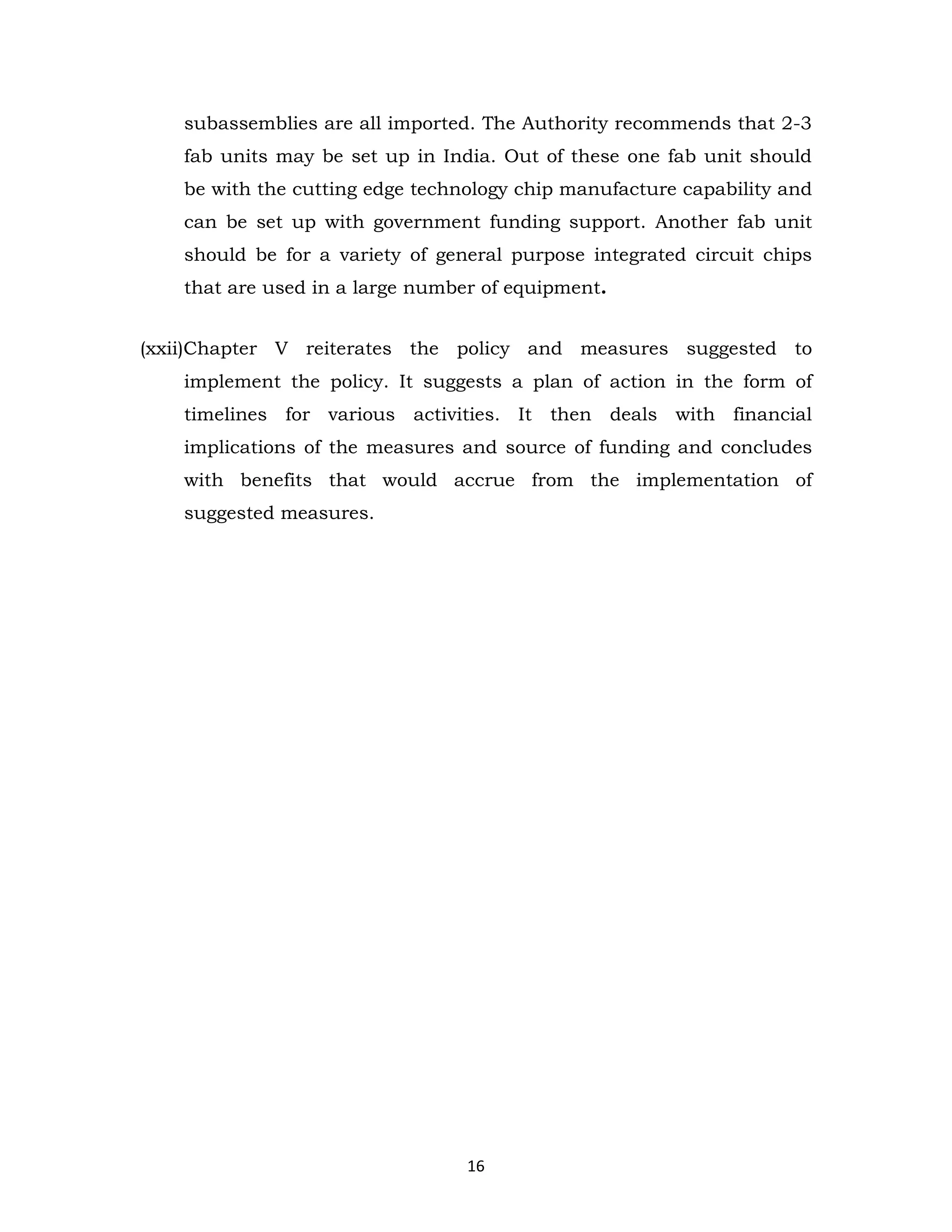 subassemblies are all imported. The Authority recommends that 2-3
fab units may be set up in India. Out of these one fab unit should
be with the cutting edge technology chip manufacture capability and
can be set up with government funding support. Another fab unit
should be for a variety of general purpose integrated circuit chips
that are used in a large number of equipment.
(xxii)Chapter V reiterates the policy and measures suggested to
implement the policy. It suggests a plan of action in the form of
timelines for various activities. It then deals with financial
implications of the measures and source of funding and concludes
with benefits that would accrue from the implementation of
suggested measures.

16

 