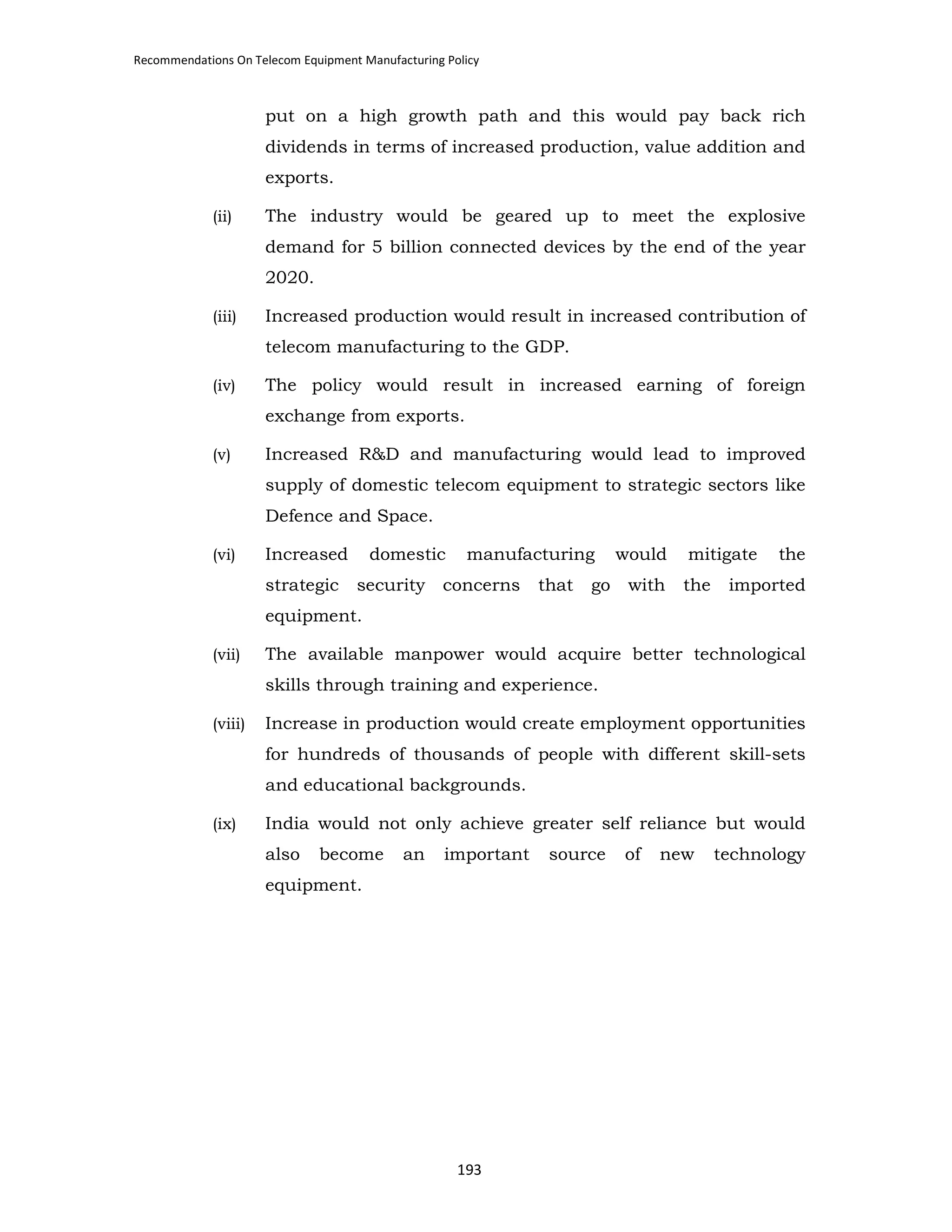 Recommendations On Telecom Equipment Manufacturing Policy

put on a high growth path and this would pay back rich
dividends in terms of increased production, value addition and
exports.
(ii)

The industry would be geared up to meet the explosive
demand for 5 billion connected devices by the end of the year
2020.

(iii)

Increased production would result in increased contribution of
telecom manufacturing to the GDP.

(iv)

The policy would result in increased earning of foreign
exchange from exports.

(v)

Increased R&D and manufacturing would lead to improved
supply of domestic telecom equipment to strategic sectors like
Defence and Space.

(vi)

Increased
strategic

domestic
security

manufacturing

concerns

that

go

would
with

mitigate
the

the

imported

equipment.
(vii)

The available manpower would acquire better technological
skills through training and experience.

(viii)

Increase in production would create employment opportunities
for hundreds of thousands of people with different skill-sets
and educational backgrounds.

(ix)

India would not only achieve greater self reliance but would
also

become

an

important

equipment.

193

source

of

new

technology

 