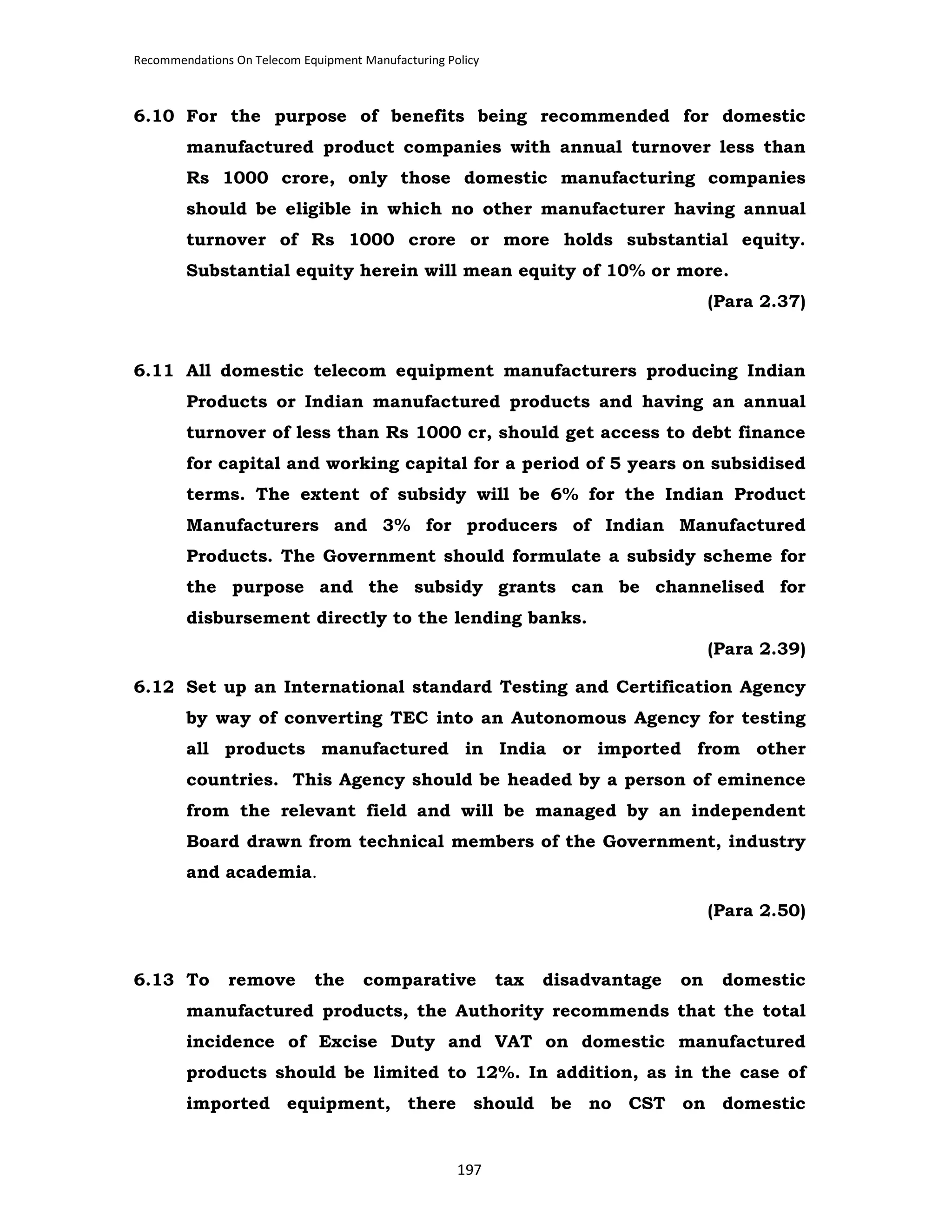 Recommendations On Telecom Equipment Manufacturing Policy

6.10 For the purpose of benefits being recommended for domestic
manufactured product companies with annual turnover less than
Rs 1000 crore, only those domestic manufacturing companies
should be eligible in which no other manufacturer having annual
turnover of Rs 1000 crore or more holds substantial equity.
Substantial equity herein will mean equity of 10% or more.
(Para 2.37)

6.11 All domestic telecom equipment manufacturers producing Indian
Products or Indian manufactured products and having an annual
turnover of less than Rs 1000 cr, should get access to debt finance
for capital and working capital for a period of 5 years on subsidised
terms. The extent of subsidy will be 6% for the Indian Product
Manufacturers and 3% for producers of Indian Manufactured
Products. The Government should formulate a subsidy scheme for
the purpose and the subsidy grants can be channelised for
disbursement directly to the lending banks.
(Para 2.39)
6.12 Set up an International standard Testing and Certification Agency
by way of converting TEC into an Autonomous Agency for testing
all products manufactured in India or imported from other
countries. This Agency should be headed by a person of eminence
from the relevant field and will be managed by an independent
Board drawn from technical members of the Government, industry
and academia.
(Para 2.50)

6.13 To

remove

the

comparative

tax

disadvantage

on

domestic

manufactured products, the Authority recommends that the total
incidence of Excise Duty and VAT on domestic manufactured
products should be limited to 12%. In addition, as in the case of
imported equipment, there should be no CST on domestic

197

 
