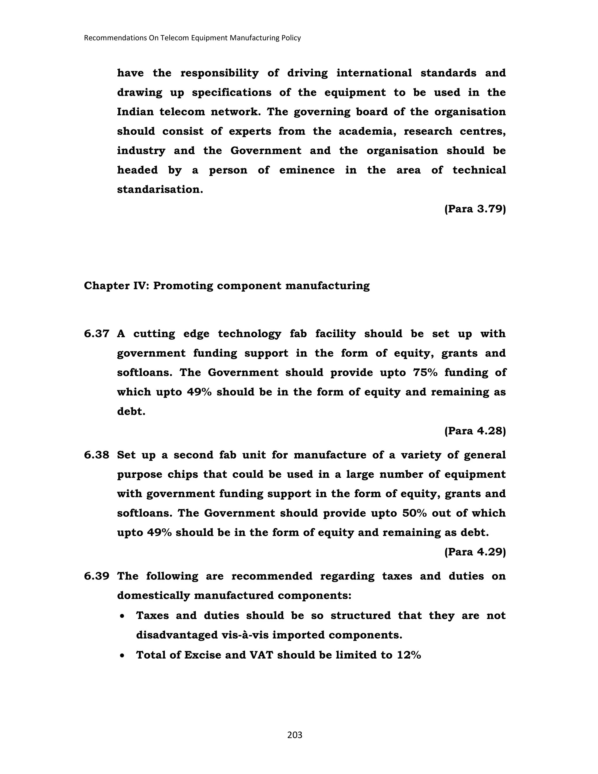 Recommendations On Telecom Equipment Manufacturing Policy

have the responsibility of driving international standards and
drawing up specifications of the equipment to be used in the
Indian telecom network. The governing board of the organisation
should consist of experts from the academia, research centres,
industry and the Government and the organisation should be
headed by a person of eminence in the area of technical
standarisation.
(Para 3.79)

Chapter IV: Promoting component manufacturing

6.37 A cutting edge technology fab facility should be set up with
government funding support in the form of equity, grants and
softloans. The Government should provide upto 75% funding of
which upto 49% should be in the form of equity and remaining as
debt.
(Para 4.28)
6.38 Set up a second fab unit for manufacture of a variety of general
purpose chips that could be used in a large number of equipment
with government funding support in the form of equity, grants and
softloans. The Government should provide upto 50% out of which
upto 49% should be in the form of equity and remaining as debt.
(Para 4.29)
6.39 The following are recommended regarding taxes and duties on
domestically manufactured components:
•

Taxes and duties should be so structured that they are not
disadvantaged vis-à-vis imported components.

•

Total of Excise and VAT should be limited to 12%

203

 