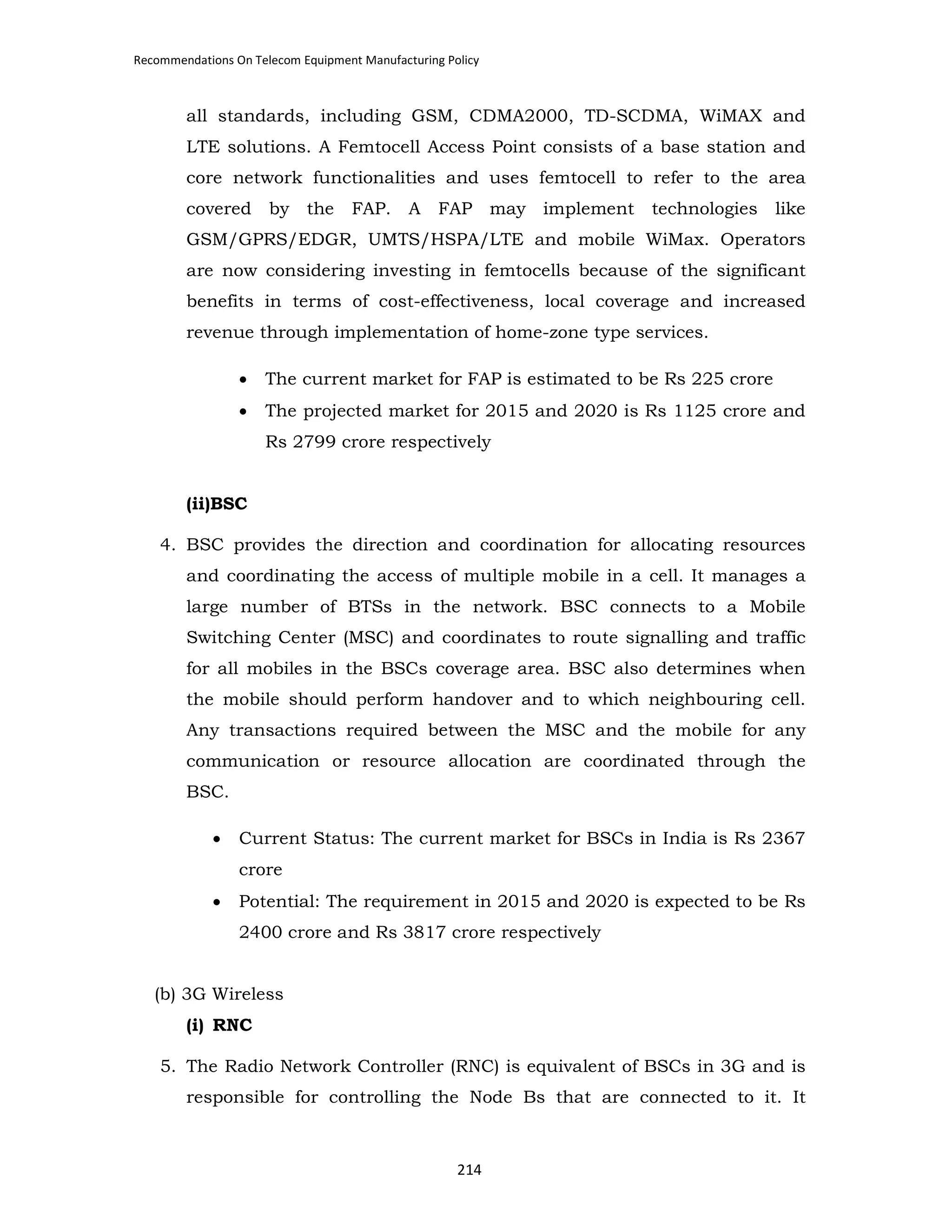 Recommendations On Telecom Equipment Manufacturing Policy

all standards, including GSM, CDMA2000, TD-SCDMA, WiMAX and
LTE solutions. A Femtocell Access Point consists of a base station and
core network functionalities and uses femtocell to refer to the area
covered by the

FAP.

A

FAP may implement technologies

like

GSM/GPRS/EDGR, UMTS/HSPA/LTE and mobile WiMax. Operators
are now considering investing in femtocells because of the significant
benefits in terms of cost-effectiveness, local coverage and increased
revenue through implementation of home-zone type services.
•

The current market for FAP is estimated to be Rs 225 crore

•

The projected market for 2015 and 2020 is Rs 1125 crore and
Rs 2799 crore respectively

(ii)BSC
4. BSC provides the direction and coordination for allocating resources
and coordinating the access of multiple mobile in a cell. It manages a
large number of BTSs in the network. BSC connects to a Mobile
Switching Center (MSC) and coordinates to route signalling and traffic
for all mobiles in the BSCs coverage area. BSC also determines when
the mobile should perform handover and to which neighbouring cell.
Any transactions required between the MSC and the mobile for any
communication or resource allocation are coordinated through the
BSC.
•

Current Status: The current market for BSCs in India is Rs 2367
crore

•

Potential: The requirement in 2015 and 2020 is expected to be Rs
2400 crore and Rs 3817 crore respectively

(b) 3G Wireless
(i) RNC
5. The Radio Network Controller (RNC) is equivalent of BSCs in 3G and is
responsible for controlling the Node Bs that are connected to it. It

214

 
