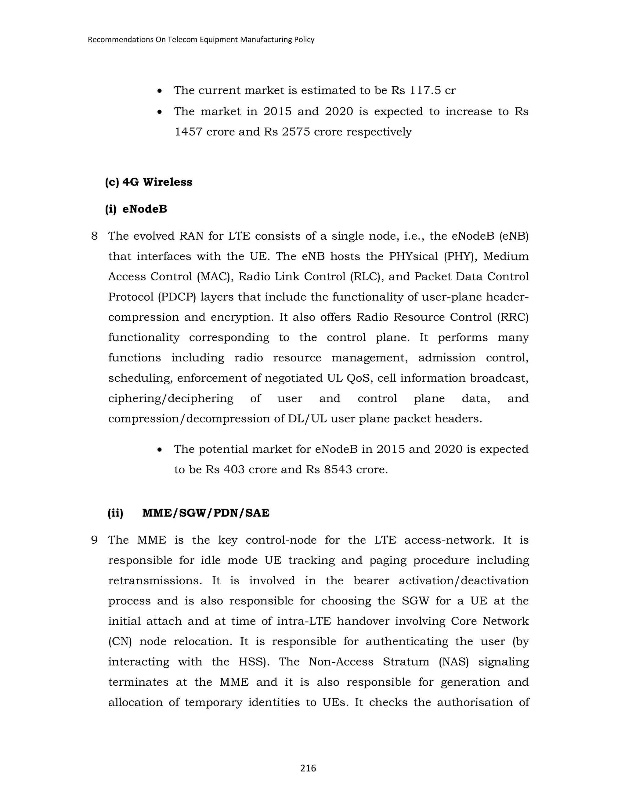 Recommendations On Telecom Equipment Manufacturing Policy

•

The current market is estimated to be Rs 117.5 cr

•

The market in 2015 and 2020 is expected to increase to Rs
1457 crore and Rs 2575 crore respectively

(c) 4G Wireless
(i) eNodeB
8 The evolved RAN for LTE consists of a single node, i.e., the eNodeB (eNB)
that interfaces with the UE. The eNB hosts the PHYsical (PHY), Medium
Access Control (MAC), Radio Link Control (RLC), and Packet Data Control
Protocol (PDCP) layers that include the functionality of user-plane headercompression and encryption. It also offers Radio Resource Control (RRC)
functionality corresponding to the control plane. It performs many
functions including radio resource management, admission control,
scheduling, enforcement of negotiated UL QoS, cell information broadcast,
ciphering/deciphering

of

user

and

control

plane

data,

and

compression/decompression of DL/UL user plane packet headers.
•

The potential market for eNodeB in 2015 and 2020 is expected
to be Rs 403 crore and Rs 8543 crore.

(ii)

MME/SGW/PDN/SAE

9 The MME is the key control-node for the LTE access-network. It is
responsible for idle mode UE tracking and paging procedure including
retransmissions. It is involved in the bearer activation/deactivation
process and is also responsible for choosing the SGW for a UE at the
initial attach and at time of intra-LTE handover involving Core Network
(CN) node relocation. It is responsible for authenticating the user (by
interacting with the HSS). The Non-Access Stratum (NAS) signaling
terminates at the MME and it is also responsible for generation and
allocation of temporary identities to UEs. It checks the authorisation of

216

 