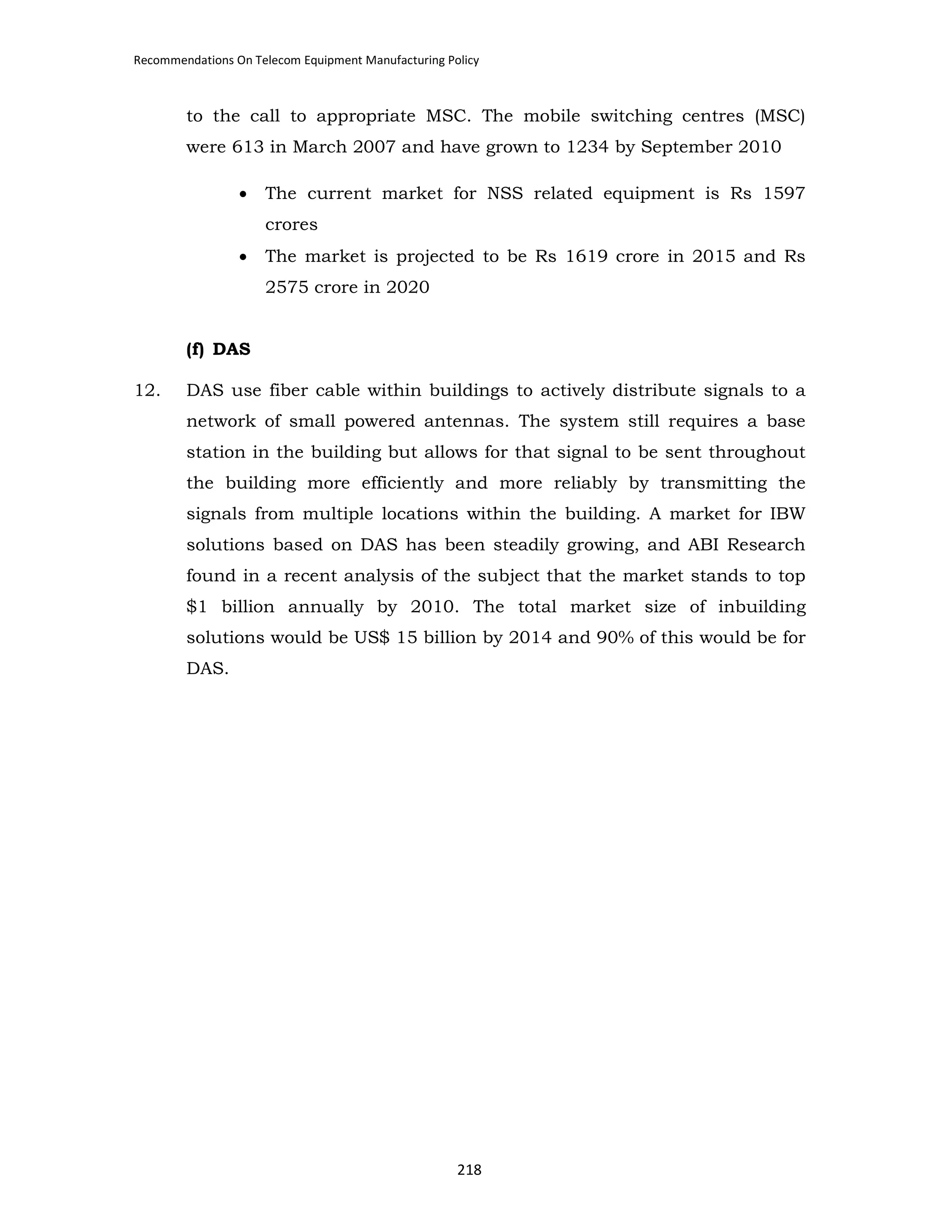 Recommendations On Telecom Equipment Manufacturing Policy

to the call to appropriate MSC. The mobile switching centres (MSC)
were 613 in March 2007 and have grown to 1234 by September 2010
•

The current market for NSS related equipment is Rs 1597
crores

•

The market is projected to be Rs 1619 crore in 2015 and Rs
2575 crore in 2020

(f) DAS
12.

DAS use fiber cable within buildings to actively distribute signals to a
network of small powered antennas. The system still requires a base
station in the building but allows for that signal to be sent throughout
the building more efficiently and more reliably by transmitting the
signals from multiple locations within the building. A market for IBW
solutions based on DAS has been steadily growing, and ABI Research
found in a recent analysis of the subject that the market stands to top
$1 billion annually by 2010. The total market size of inbuilding
solutions would be US$ 15 billion by 2014 and 90% of this would be for
DAS.

218

 