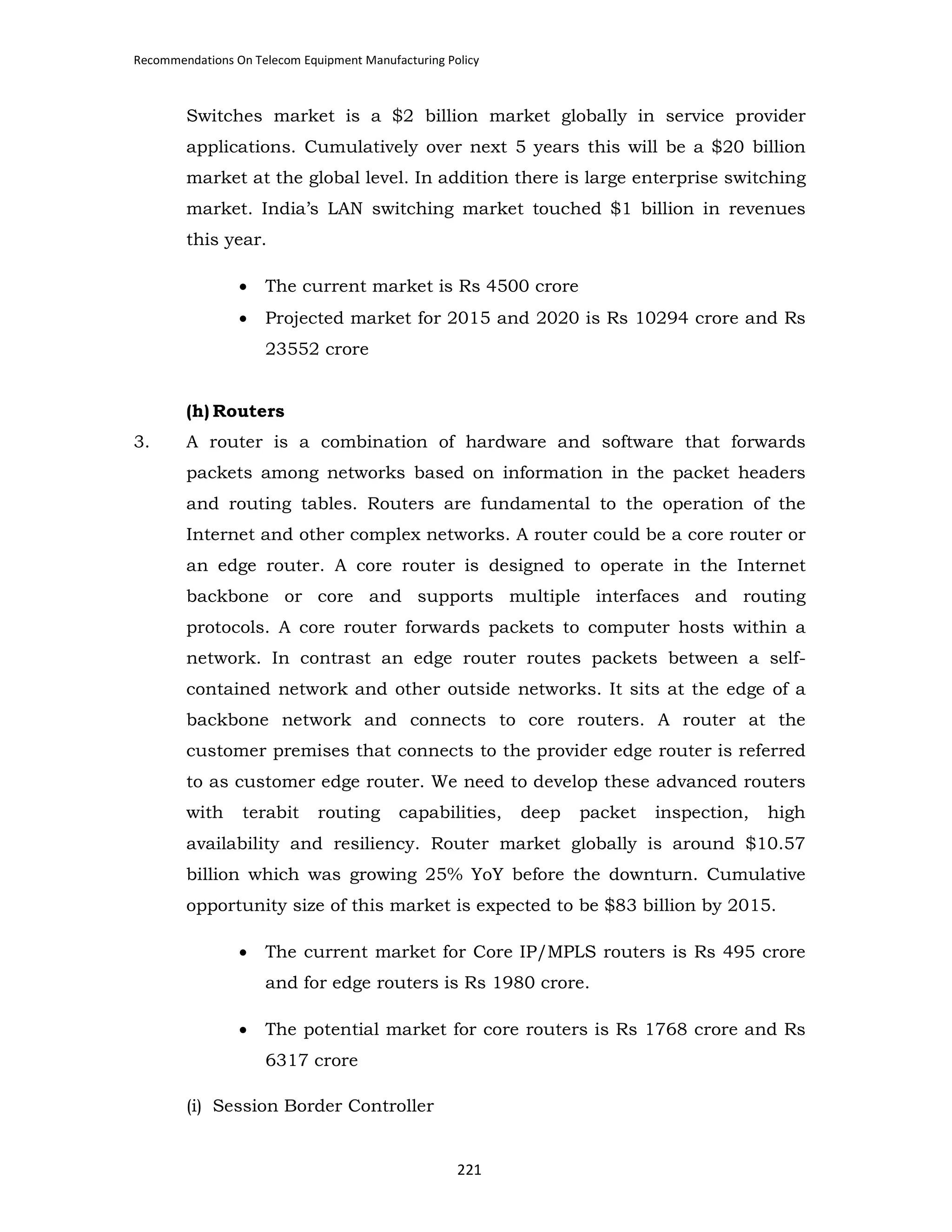 Recommendations On Telecom Equipment Manufacturing Policy

Switches market is a $2 billion market globally in service provider
applications. Cumulatively over next 5 years this will be a $20 billion
market at the global level. In addition there is large enterprise switching
market. India’s LAN switching market touched $1 billion in revenues
this year.
•

The current market is Rs 4500 crore

•

Projected market for 2015 and 2020 is Rs 10294 crore and Rs
23552 crore

(h) Routers
3.

A router is a combination of hardware and software that forwards
packets among networks based on information in the packet headers
and routing tables. Routers are fundamental to the operation of the
Internet and other complex networks. A router could be a core router or
an edge router. A core router is designed to operate in the Internet
backbone or core and supports multiple interfaces and routing
protocols. A core router forwards packets to computer hosts within a
network. In contrast an edge router routes packets between a selfcontained network and other outside networks. It sits at the edge of a
backbone network and connects to core routers. A router at the
customer premises that connects to the provider edge router is referred
to as customer edge router. We need to develop these advanced routers
with

terabit

routing

capabilities,

deep

packet

inspection,

high

availability and resiliency. Router market globally is around $10.57
billion which was growing 25% YoY before the downturn. Cumulative
opportunity size of this market is expected to be $83 billion by 2015.
•

The current market for Core IP/MPLS routers is Rs 495 crore
and for edge routers is Rs 1980 crore.

•

The potential market for core routers is Rs 1768 crore and Rs
6317 crore

(i) Session Border Controller

221

 