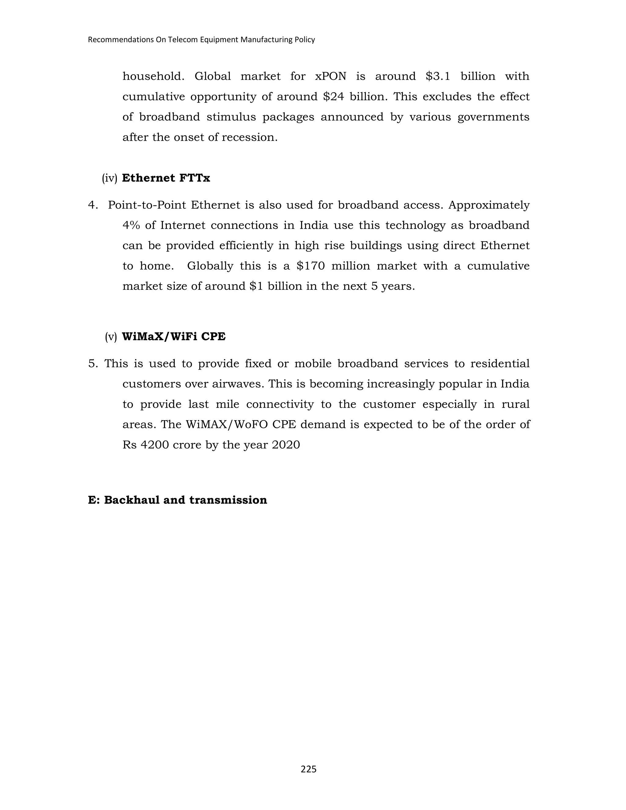Recommendations On Telecom Equipment Manufacturing Policy

household. Global market for xPON is around $3.1 billion with
cumulative opportunity of around $24 billion. This excludes the effect
of broadband stimulus packages announced by various governments
after the onset of recession.

(iv) Ethernet FTTx
4. Point-to-Point Ethernet is also used for broadband access. Approximately
4% of Internet connections in India use this technology as broadband
can be provided efficiently in high rise buildings using direct Ethernet
to home.

Globally this is a $170 million market with a cumulative

market size of around $1 billion in the next 5 years.

(v) WiMaX/WiFi CPE
5. This is used to provide fixed or mobile broadband services to residential
customers over airwaves. This is becoming increasingly popular in India
to provide last mile connectivity to the customer especially in rural
areas. The WiMAX/WoFO CPE demand is expected to be of the order of
Rs 4200 crore by the year 2020

E: Backhaul and transmission

225

 