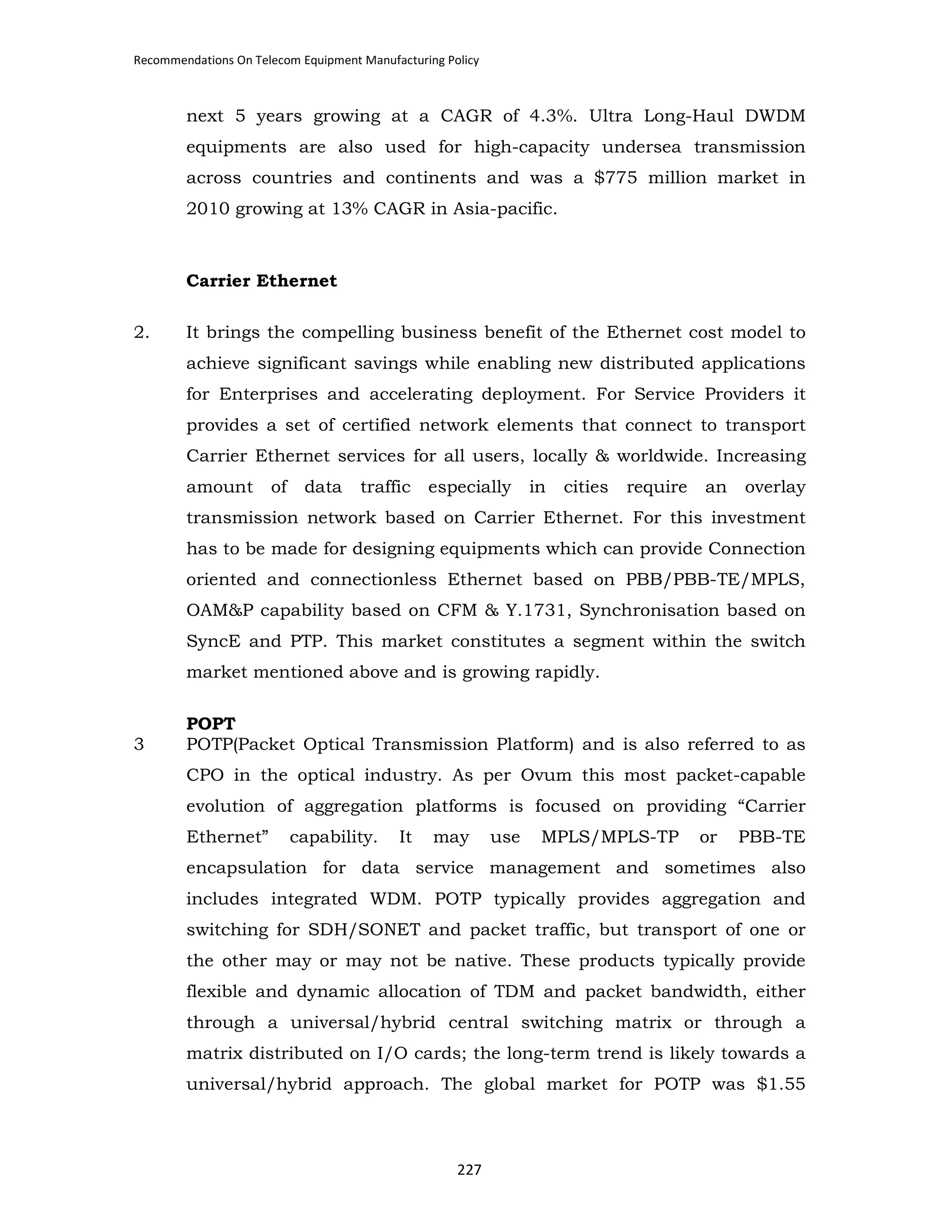 Recommendations On Telecom Equipment Manufacturing Policy

next 5 years growing at a CAGR of 4.3%. Ultra Long-Haul DWDM
equipments are also used for high-capacity undersea transmission
across countries and continents and was a $775 million market in
2010 growing at 13% CAGR in Asia-pacific.

Carrier Ethernet
2.

It brings the compelling business benefit of the Ethernet cost model to
achieve significant savings while enabling new distributed applications
for Enterprises and accelerating deployment. For Service Providers it
provides a set of certified network elements that connect to transport
Carrier Ethernet services for all users, locally & worldwide. Increasing
amount

of

data

traffic

especially

in

cities

require

an

overlay

transmission network based on Carrier Ethernet. For this investment
has to be made for designing equipments which can provide Connection
oriented and connectionless Ethernet based on PBB/PBB-TE/MPLS,
OAM&P capability based on CFM & Y.1731, Synchronisation based on
SyncE and PTP. This market constitutes a segment within the switch
market mentioned above and is growing rapidly.

3

POPT
POTP(Packet Optical Transmission Platform) and is also referred to as
CPO in the optical industry. As per Ovum this most packet-capable
evolution of aggregation platforms is focused on providing “Carrier
Ethernet”

capability.

It

may

use

MPLS/MPLS-TP

or

PBB-TE

encapsulation for data service management and sometimes also
includes integrated WDM. POTP typically provides aggregation and
switching for SDH/SONET and packet traffic, but transport of one or
the other may or may not be native. These products typically provide
flexible and dynamic allocation of TDM and packet bandwidth, either
through a universal/hybrid central switching matrix or through a
matrix distributed on I/O cards; the long-term trend is likely towards a
universal/hybrid approach. The global market for POTP was $1.55

227

 
