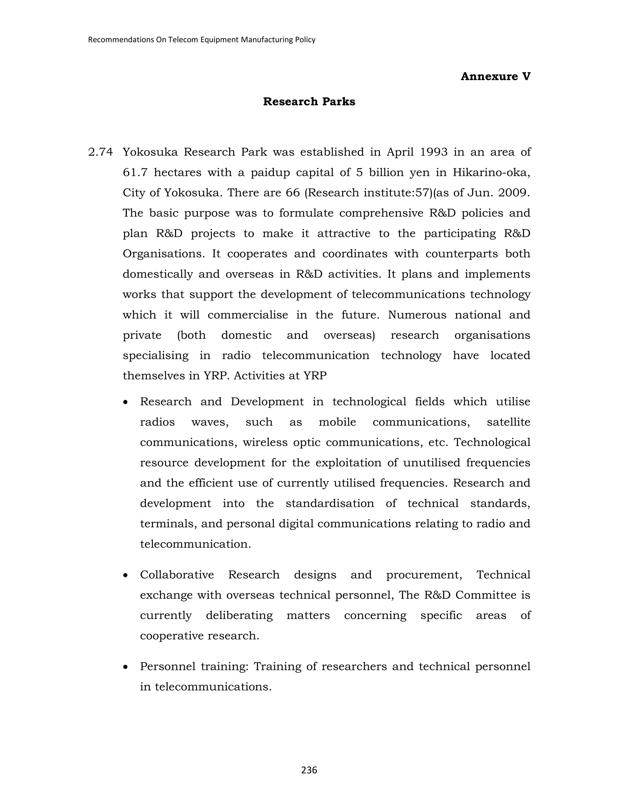 Recommendations On Telecom Equipment Manufacturing Policy

Annexure V
Research Parks

2.74 Yokosuka Research Park was established in April 1993 in an area of
61.7 hectares with a paidup capital of 5 billion yen in Hikarino-oka,
City of Yokosuka. There are 66 (Research institute:57)(as of Jun. 2009.
The basic purpose was to formulate comprehensive R&D policies and
plan R&D projects to make it attractive to the participating R&D
Organisations. It cooperates and coordinates with counterparts both
domestically and overseas in R&D activities. It plans and implements
works that support the development of telecommunications technology
which it will commercialise in the future. Numerous national and
private

(both

domestic

and

overseas)

research

organisations

specialising in radio telecommunication technology have located
themselves in YRP. Activities at YRP
•

Research and Development in technological fields which utilise
radios

waves,

such

as

mobile

communications,

satellite

communications, wireless optic communications, etc. Technological
resource development for the exploitation of unutilised frequencies
and the efficient use of currently utilised frequencies. Research and
development into the

standardisation of technical standards,

terminals, and personal digital communications relating to radio and
telecommunication.
•

Collaborative

Research

designs

and

procurement,

Technical

exchange with overseas technical personnel, The R&D Committee is
currently

deliberating

matters

concerning

specific

areas

of

cooperative research.
•

Personnel training: Training of researchers and technical personnel
in telecommunications.

236

 
