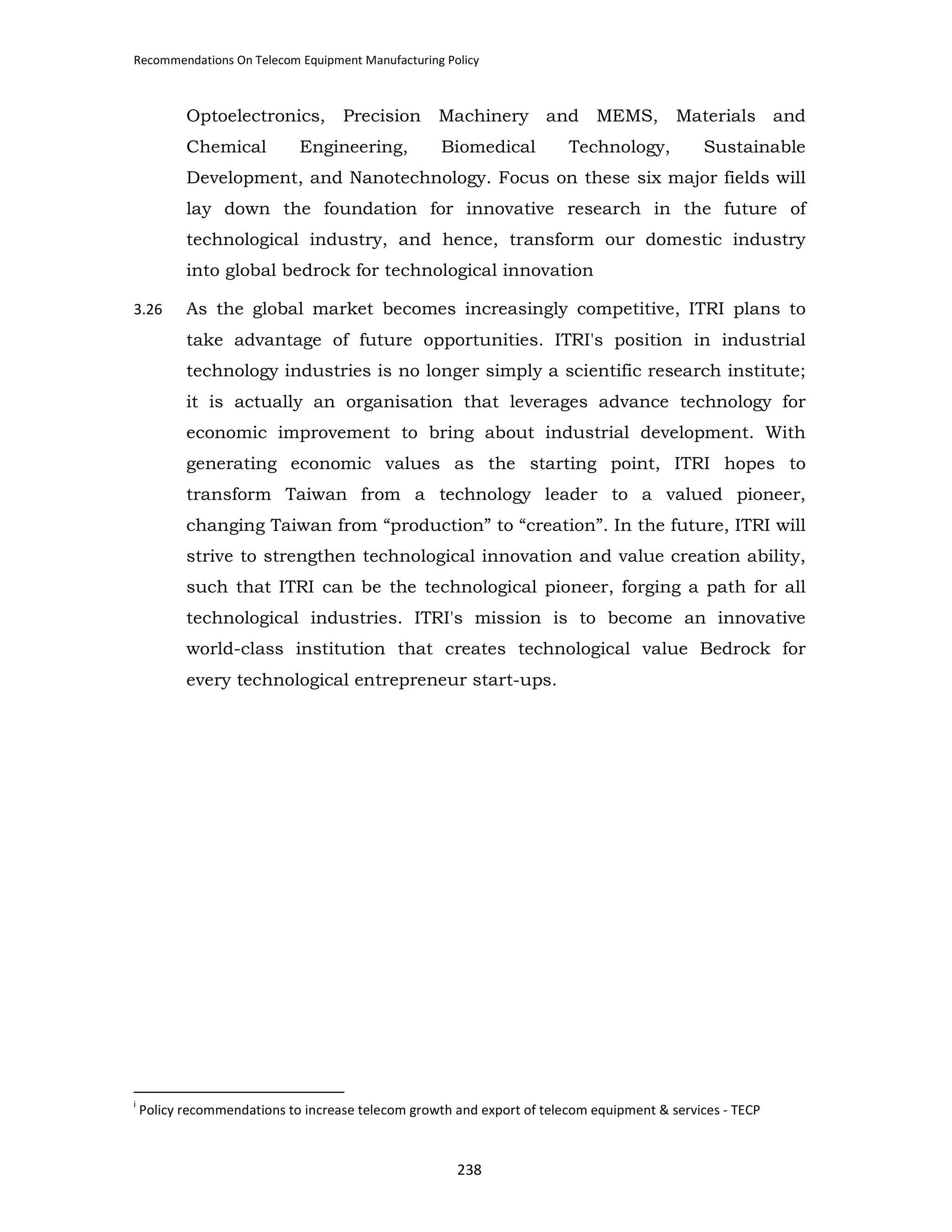 Recommendations On Telecom Equipment Manufacturing Policy

Optoelectronics,
Chemical

Precision

Engineering,

Machinery and MEMS,
Biomedical

Technology,

Materials and
Sustainable

Development, and Nanotechnology. Focus on these six major fields will
lay down the foundation for innovative research in the future of
technological industry, and hence, transform our domestic industry
into global bedrock for technological innovation
3.26

As the global market becomes increasingly competitive, ITRI plans to
take advantage of future opportunities. ITRI's position in industrial
technology industries is no longer simply a scientific research institute;
it is actually an organisation that leverages advance technology for
economic improvement to bring about industrial development. With
generating economic values as the starting point, ITRI hopes to
transform Taiwan from a technology leader to a valued pioneer,
changing Taiwan from “production” to “creation”. In the future, ITRI will
strive to strengthen technological innovation and value creation ability,
such that ITRI can be the technological pioneer, forging a path for all
technological industries. ITRI's mission is to become an innovative
world-class institution that creates technological value Bedrock for
every technological entrepreneur start-ups.

i

Policy recommendations to increase telecom growth and export of telecom equipment & services - TECP

238

 