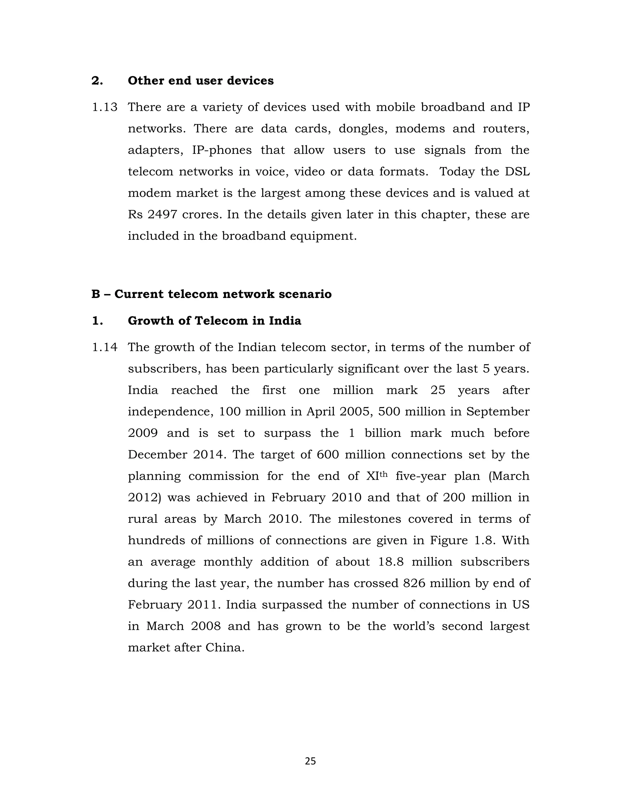2.

Other end user devices

1.13 There are a variety of devices used with mobile broadband and IP
networks. There are data cards, dongles, modems and routers,
adapters, IP-phones that allow users to use signals from the
telecom networks in voice, video or data formats. Today the DSL
modem market is the largest among these devices and is valued at
Rs 2497 crores. In the details given later in this chapter, these are
included in the broadband equipment.

B – Current telecom network scenario
1.

Growth of Telecom in India

1.14 The growth of the Indian telecom sector, in terms of the number of
subscribers, has been particularly significant over the last 5 years.
India

reached

the

first

one

million

mark

25

years

after

independence, 100 million in April 2005, 500 million in September
2009 and is set to surpass the 1 billion mark much before
December 2014. The target of 600 million connections set by the
planning commission for the end of XIth five-year plan (March
2012) was achieved in February 2010 and that of 200 million in
rural areas by March 2010. The milestones covered in terms of
hundreds of millions of connections are given in Figure 1.8. With
an average monthly addition of about 18.8 million subscribers
during the last year, the number has crossed 826 million by end of
February 2011. India surpassed the number of connections in US
in March 2008 and has grown to be the world’s second largest
market after China.

25

 