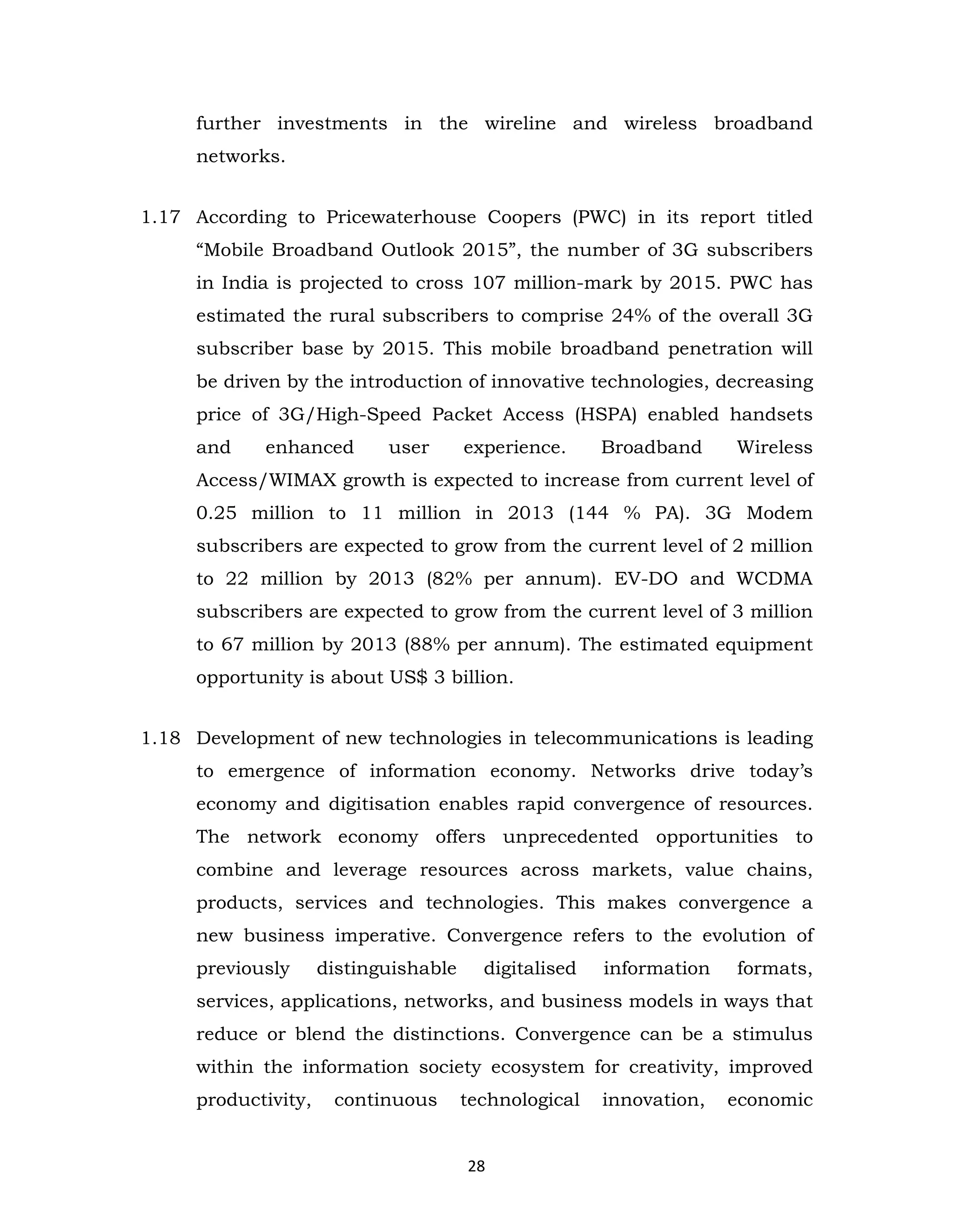 further investments in the wireline and wireless broadband
networks.
1.17 According to Pricewaterhouse Coopers (PWC) in its report titled
“Mobile Broadband Outlook 2015”, the number of 3G subscribers
in India is projected to cross 107 million-mark by 2015. PWC has
estimated the rural subscribers to comprise 24% of the overall 3G
subscriber base by 2015. This mobile broadband penetration will
be driven by the introduction of innovative technologies, decreasing
price of 3G/High-Speed Packet Access (HSPA) enabled handsets
and

enhanced

user

experience.

Broadband

Wireless

Access/WIMAX growth is expected to increase from current level of
0.25 million to 11 million in 2013 (144 % PA). 3G Modem
subscribers are expected to grow from the current level of 2 million
to 22 million by 2013 (82% per annum). EV-DO and WCDMA
subscribers are expected to grow from the current level of 3 million
to 67 million by 2013 (88% per annum). The estimated equipment
opportunity is about US$ 3 billion.
1.18 Development of new technologies in telecommunications is leading
to emergence of information economy. Networks drive today’s
economy and digitisation enables rapid convergence of resources.
The network economy offers unprecedented opportunities to
combine and leverage resources across markets, value chains,
products, services and technologies. This makes convergence a
new business imperative. Convergence refers to the evolution of
previously

distinguishable

digitalised

information

formats,

services, applications, networks, and business models in ways that
reduce or blend the distinctions. Convergence can be a stimulus
within the information society ecosystem for creativity, improved
productivity,

continuous

technological

28

innovation,

economic

 