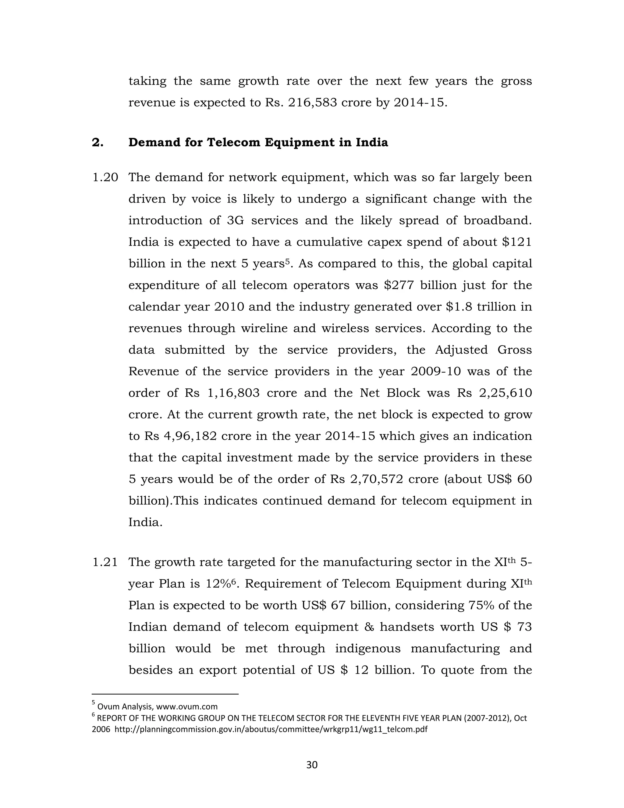 taking the same growth rate over the next few years the gross
revenue is expected to Rs. 216,583 crore by 2014-15.
2.

Demand for Telecom Equipment in India

1.20 The demand for network equipment, which was so far largely been
driven by voice is likely to undergo a significant change with the
introduction of 3G services and the likely spread of broadband.
India is expected to have a cumulative capex spend of about $121
billion in the next 5 years5. As compared to this, the global capital
expenditure of all telecom operators was $277 billion just for the
calendar year 2010 and the industry generated over $1.8 trillion in
revenues through wireline and wireless services. According to the
data submitted by the service providers, the Adjusted Gross
Revenue of the service providers in the year 2009-10 was of the
order of Rs 1,16,803 crore and the Net Block was Rs 2,25,610
crore. At the current growth rate, the net block is expected to grow
to Rs 4,96,182 crore in the year 2014-15 which gives an indication
that the capital investment made by the service providers in these
5 years would be of the order of Rs 2,70,572 crore (about US$ 60
billion).This indicates continued demand for telecom equipment in
India.
1.21 The growth rate targeted for the manufacturing sector in the XIth 5year Plan is 12%6. Requirement of Telecom Equipment during XIth
Plan is expected to be worth US$ 67 billion, considering 75% of the
Indian demand of telecom equipment & handsets worth US $ 73
billion would be met through indigenous manufacturing and
besides an export potential of US $ 12 billion. To quote from the
5

Ovum Analysis, www.ovum.com
REPORT OF THE WORKING GROUP ON THE TELECOM SECTOR FOR THE ELEVENTH FIVE YEAR PLAN (2007-2012), Oct
2006 http://planningcommission.gov.in/aboutus/committee/wrkgrp11/wg11_telcom.pdf
6

30

 