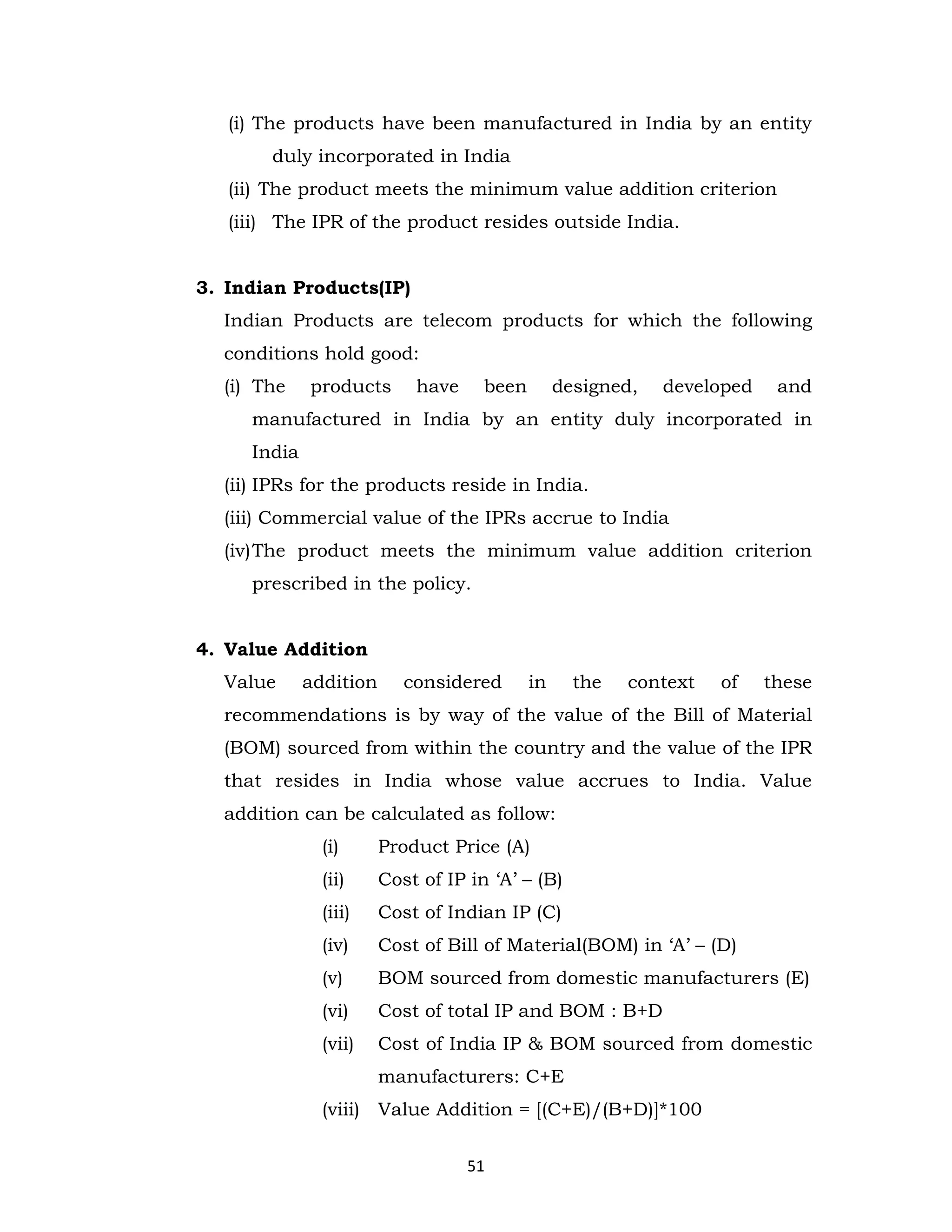 (i) The products have been manufactured in India by an entity
duly incorporated in India
(ii) The product meets the minimum value addition criterion
(iii) The IPR of the product resides outside India.

3. Indian Products(IP)
Indian Products are telecom products for which the following
conditions hold good:
(i) The

products

have

been

designed,

developed

and

manufactured in India by an entity duly incorporated in
India
(ii) IPRs for the products reside in India.
(iii) Commercial value of the IPRs accrue to India
(iv) The product meets the minimum value addition criterion
prescribed in the policy.

4. Value Addition
Value

addition

considered

in

the

context

of

these

recommendations is by way of the value of the Bill of Material
(BOM) sourced from within the country and the value of the IPR
that resides in India whose value accrues to India. Value
addition can be calculated as follow:
(i)

Product Price (A)

(ii)

Cost of IP in ‘A’ – (B)

(iii)

Cost of Indian IP (C)

(iv)

Cost of Bill of Material(BOM) in ‘A’ – (D)

(v)

BOM sourced from domestic manufacturers (E)

(vi)

Cost of total IP and BOM : B+D

(vii)

Cost of India IP & BOM sourced from domestic
manufacturers: C+E

(viii) Value Addition = [(C+E)/(B+D)]*100
51

 
