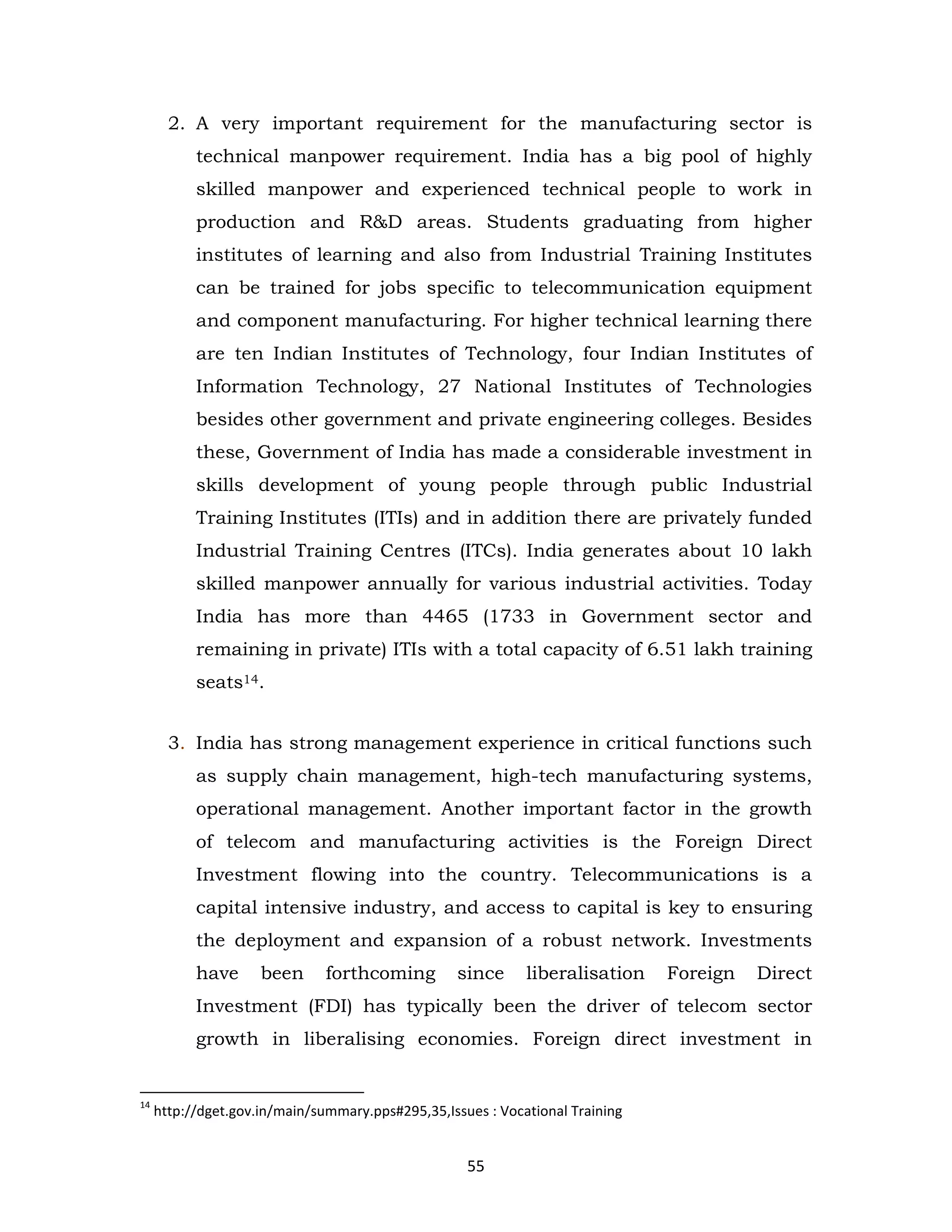 2. A very important requirement for the manufacturing sector is
technical manpower requirement. India has a big pool of highly
skilled manpower and experienced technical people to work in
production and R&D areas. Students graduating from higher
institutes of learning and also from Industrial Training Institutes
can be trained for jobs specific to telecommunication equipment
and component manufacturing. For higher technical learning there
are ten Indian Institutes of Technology, four Indian Institutes of
Information Technology, 27 National Institutes of Technologies
besides other government and private engineering colleges. Besides
these, Government of India has made a considerable investment in
skills development of young people through public Industrial
Training Institutes (ITIs) and in addition there are privately funded
Industrial Training Centres (ITCs). India generates about 10 lakh
skilled manpower annually for various industrial activities. Today
India has more than 4465 (1733 in Government sector and
remaining in private) ITIs with a total capacity of 6.51 lakh training
seats14.
3. India has strong management experience in critical functions such
as supply chain management, high-tech manufacturing systems,
operational management. Another important factor in the growth
of telecom and manufacturing activities is the Foreign Direct
Investment flowing into the country. Telecommunications is a
capital intensive industry, and access to capital is key to ensuring
the deployment and expansion of a robust network. Investments
have

been

forthcoming

since

liberalisation

Foreign

Direct

Investment (FDI) has typically been the driver of telecom sector
growth in liberalising economies. Foreign direct investment in

14

http://dget.gov.in/main/summary.pps#295,35,Issues : Vocational Training

55

 