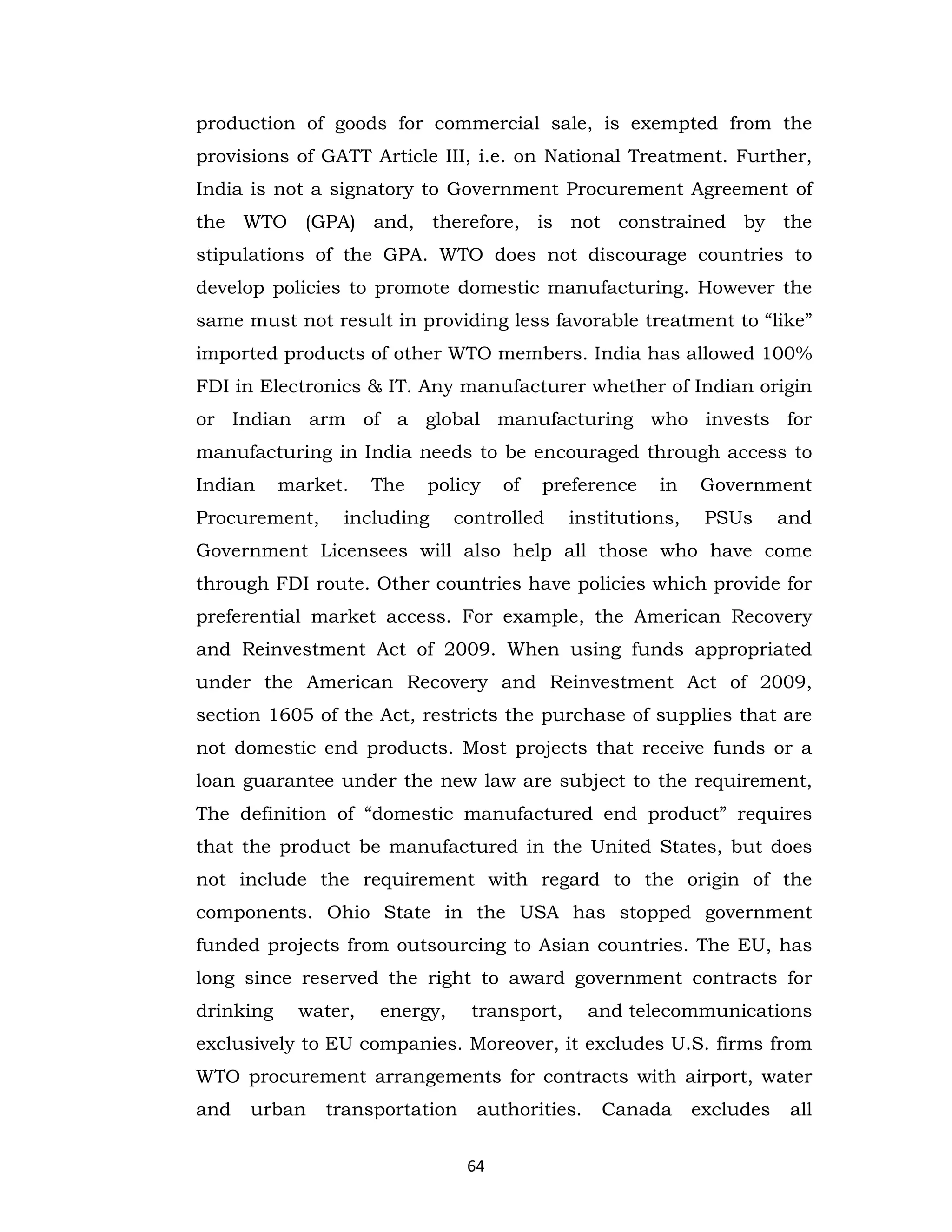 production of goods for commercial sale, is exempted from the
provisions of GATT Article III, i.e. on National Treatment. Further,
India is not a signatory to Government Procurement Agreement of
the WTO (GPA) and, therefore, is not constrained by the
stipulations of the GPA. WTO does not discourage countries to
develop policies to promote domestic manufacturing. However the
same must not result in providing less favorable treatment to “like”
imported products of other WTO members. India has allowed 100%
FDI in Electronics & IT. Any manufacturer whether of Indian origin
or Indian arm of a global manufacturing who invests for
manufacturing in India needs to be encouraged through access to
Indian

market.

Procurement,

The

policy

including

of

preference

controlled

in

institutions,

Government
PSUs

and

Government Licensees will also help all those who have come
through FDI route. Other countries have policies which provide for
preferential market access. For example, the American Recovery
and Reinvestment Act of 2009. When using funds appropriated
under the American Recovery and Reinvestment Act of 2009,
section 1605 of the Act, restricts the purchase of supplies that are
not domestic end products. Most projects that receive funds or a
loan guarantee under the new law are subject to the requirement,
The definition of “domestic manufactured end product” requires
that the product be manufactured in the United States, but does
not include the requirement with regard to the origin of the
components. Ohio State in the USA has stopped government
funded projects from outsourcing to Asian countries. The EU, has
long since reserved the right to award government contracts for
drinking

water,

energy,

transport,

and telecommunications

exclusively to EU companies. Moreover, it excludes U.S. firms from
WTO procurement arrangements for contracts with airport, water
and

urban

transportation

authorities.
64

Canada

excludes

all

 