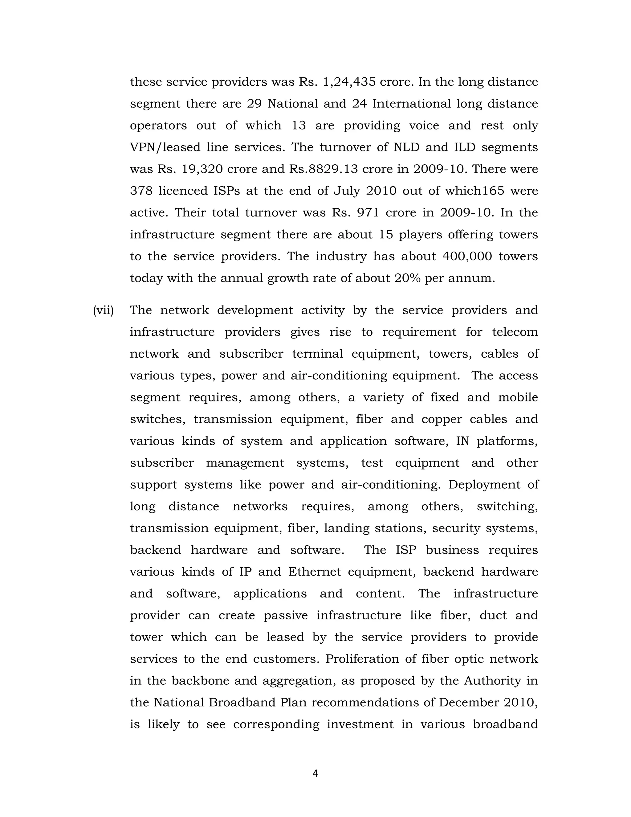 these service providers was Rs. 1,24,435 crore. In the long distance
segment there are 29 National and 24 International long distance
operators out of which 13 are providing voice and rest only
VPN/leased line services. The turnover of NLD and ILD segments
was Rs. 19,320 crore and Rs.8829.13 crore in 2009-10. There were
378 licenced ISPs at the end of July 2010 out of which165 were
active. Their total turnover was Rs. 971 crore in 2009-10. In the
infrastructure segment there are about 15 players offering towers
to the service providers. The industry has about 400,000 towers
today with the annual growth rate of about 20% per annum.
(vii)

The network development activity by the service providers and
infrastructure providers gives rise to requirement for telecom
network and subscriber terminal equipment, towers, cables of
various types, power and air-conditioning equipment. The access
segment requires, among others, a variety of fixed and mobile
switches, transmission equipment, fiber and copper cables and
various kinds of system and application software, IN platforms,
subscriber management systems, test equipment and other
support systems like power and air-conditioning. Deployment of
long

distance

networks

requires,

among

others,

switching,

transmission equipment, fiber, landing stations, security systems,
backend hardware and software.

The ISP business requires

various kinds of IP and Ethernet equipment, backend hardware
and

software,

applications

and

content.

The

infrastructure

provider can create passive infrastructure like fiber, duct and
tower which can be leased by the service providers to provide
services to the end customers. Proliferation of fiber optic network
in the backbone and aggregation, as proposed by the Authority in
the National Broadband Plan recommendations of December 2010,
is likely to see corresponding investment in various broadband

4

 