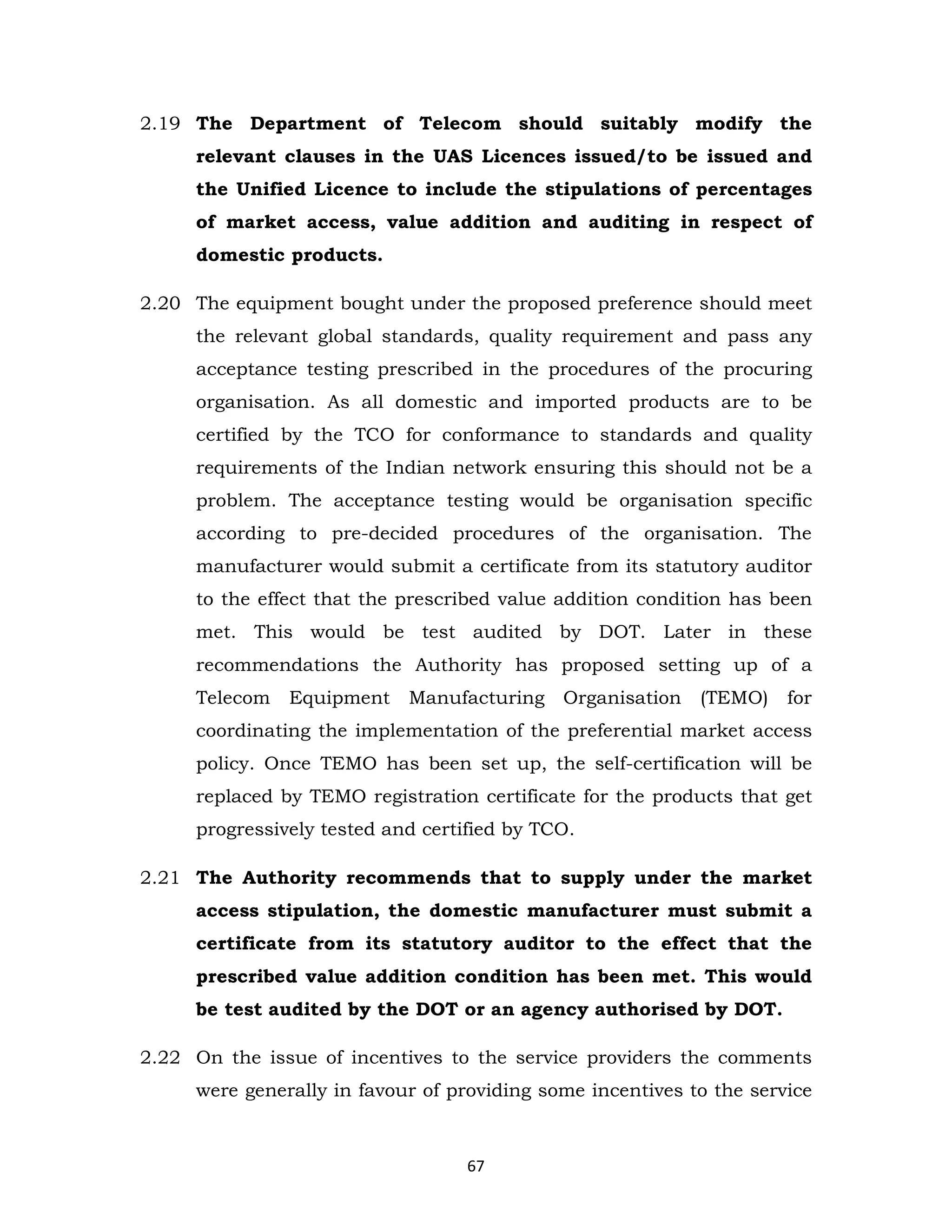 2.19 The Department of Telecom should suitably modify the
relevant clauses in the UAS Licences issued/to be issued and
the Unified Licence to include the stipulations of percentages
of market access, value addition and auditing in respect of
domestic products.
2.20 The equipment bought under the proposed preference should meet
the relevant global standards, quality requirement and pass any
acceptance testing prescribed in the procedures of the procuring
organisation. As all domestic and imported products are to be
certified by the TCO for conformance to standards and quality
requirements of the Indian network ensuring this should not be a
problem. The acceptance testing would be organisation specific
according to pre-decided procedures of the organisation. The
manufacturer would submit a certificate from its statutory auditor
to the effect that the prescribed value addition condition has been
met. This would be test audited by DOT. Later in these
recommendations the Authority has proposed setting up of a
Telecom

Equipment

Manufacturing

Organisation

(TEMO)

for

coordinating the implementation of the preferential market access
policy. Once TEMO has been set up, the self-certification will be
replaced by TEMO registration certificate for the products that get
progressively tested and certified by TCO.
2.21 The Authority recommends that to supply under the market
access stipulation, the domestic manufacturer must submit a
certificate from its statutory auditor to the effect that the
prescribed value addition condition has been met. This would
be test audited by the DOT or an agency authorised by DOT.
2.22 On the issue of incentives to the service providers the comments
were generally in favour of providing some incentives to the service

67

 