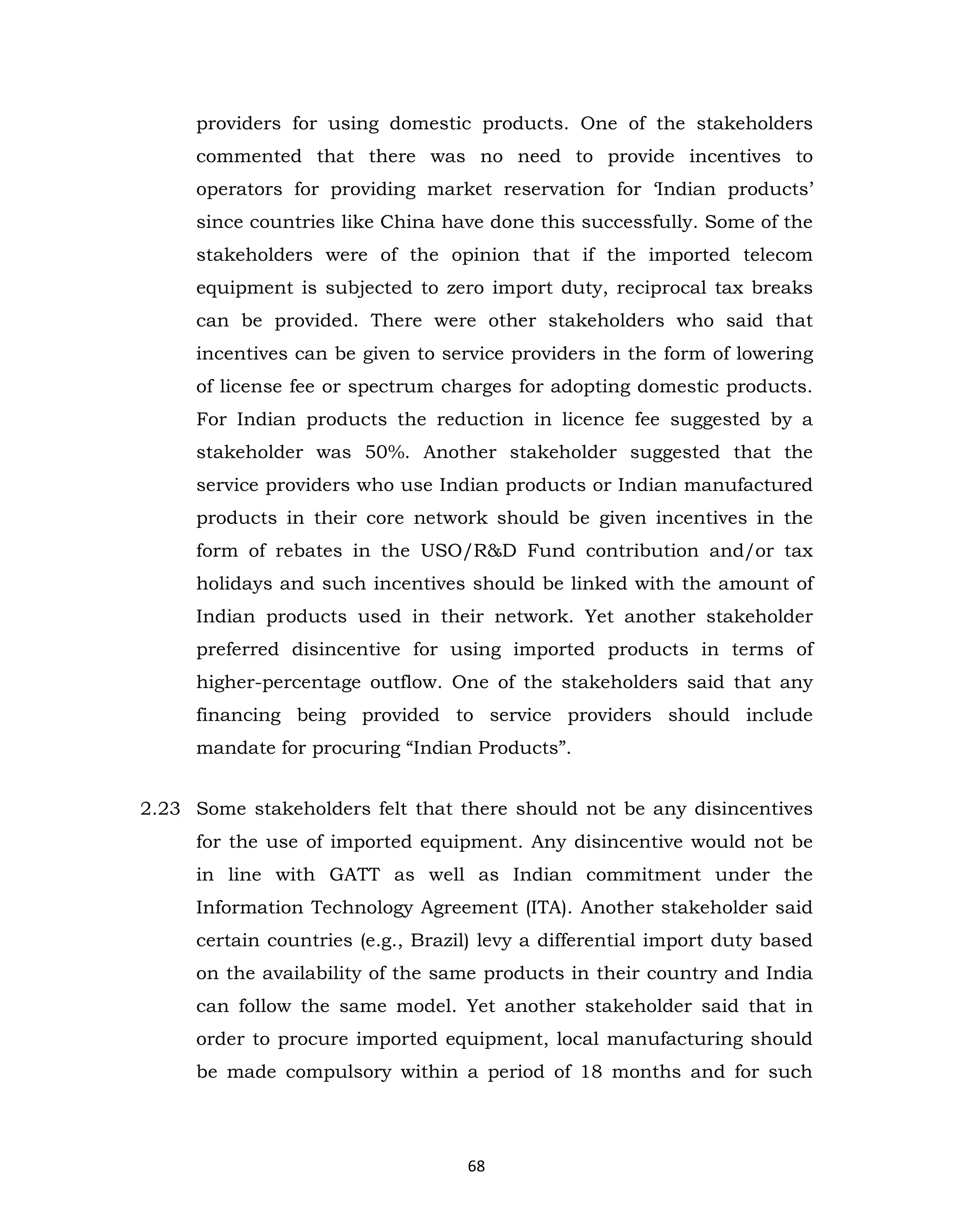 providers for using domestic products. One of the stakeholders
commented that there was no need to provide incentives to
operators for providing market reservation for ‘Indian products’
since countries like China have done this successfully. Some of the
stakeholders were of the opinion that if the imported telecom
equipment is subjected to zero import duty, reciprocal tax breaks
can be provided. There were other stakeholders who said that
incentives can be given to service providers in the form of lowering
of license fee or spectrum charges for adopting domestic products.
For Indian products the reduction in licence fee suggested by a
stakeholder was 50%. Another stakeholder suggested that the
service providers who use Indian products or Indian manufactured
products in their core network should be given incentives in the
form of rebates in the USO/R&D Fund contribution and/or tax
holidays and such incentives should be linked with the amount of
Indian products used in their network. Yet another stakeholder
preferred disincentive for using imported products in terms of
higher-percentage outflow. One of the stakeholders said that any
financing being provided to service providers should include
mandate for procuring “Indian Products”.
2.23 Some stakeholders felt that there should not be any disincentives
for the use of imported equipment. Any disincentive would not be
in line with GATT as well as Indian commitment under the
Information Technology Agreement (ITA). Another stakeholder said
certain countries (e.g., Brazil) levy a differential import duty based
on the availability of the same products in their country and India
can follow the same model. Yet another stakeholder said that in
order to procure imported equipment, local manufacturing should
be made compulsory within a period of 18 months and for such

68

 