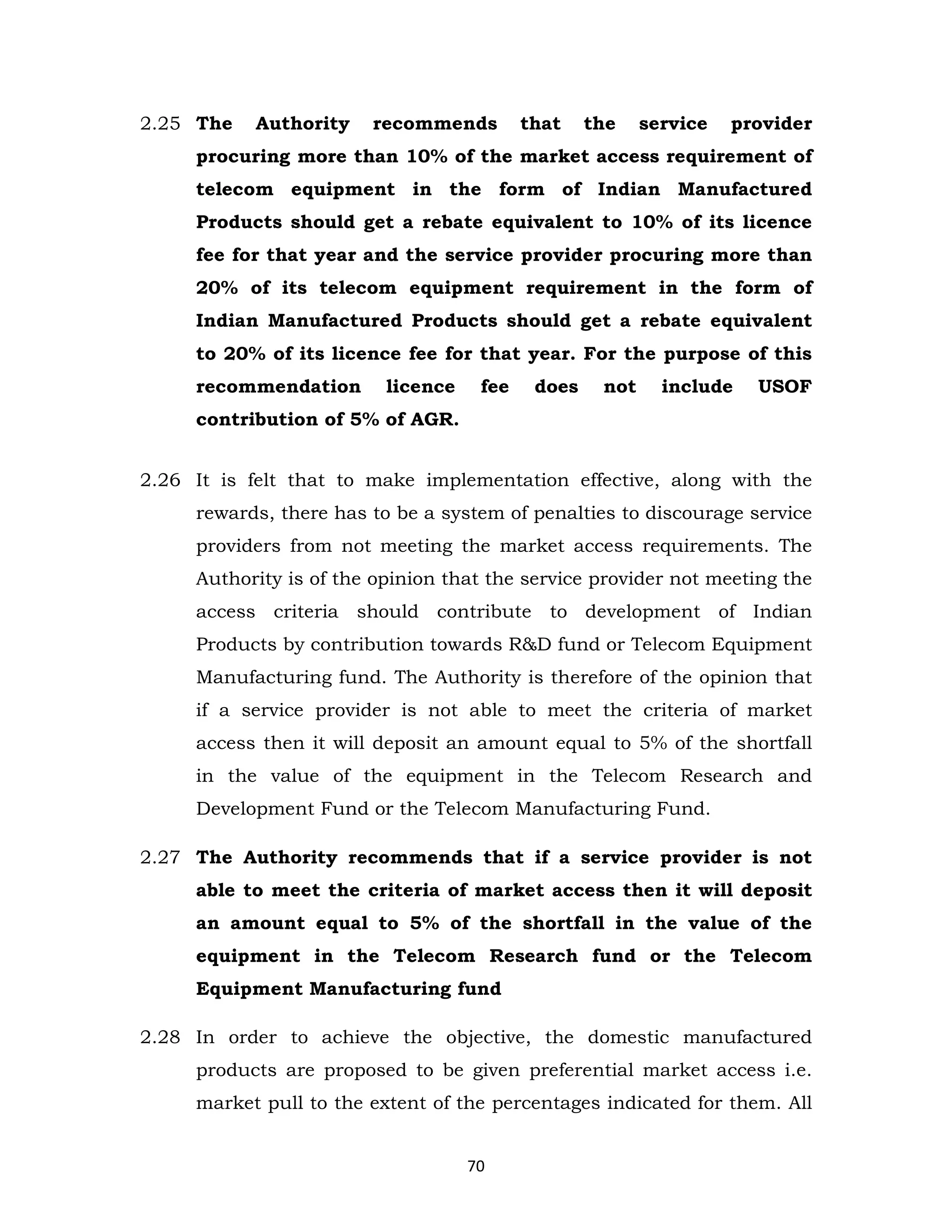 2.25 The

Authority

recommends

that

the

service

provider

procuring more than 10% of the market access requirement of
telecom equipment in the form of Indian Manufactured
Products should get a rebate equivalent to 10% of its licence
fee for that year and the service provider procuring more than
20% of its telecom equipment requirement in the form of
Indian Manufactured Products should get a rebate equivalent
to 20% of its licence fee for that year. For the purpose of this
recommendation

licence

fee

does

not

include

USOF

contribution of 5% of AGR.
2.26 It is felt that to make implementation effective, along with the
rewards, there has to be a system of penalties to discourage service
providers from not meeting the market access requirements. The
Authority is of the opinion that the service provider not meeting the
access criteria should contribute to development of Indian
Products by contribution towards R&D fund or Telecom Equipment
Manufacturing fund. The Authority is therefore of the opinion that
if a service provider is not able to meet the criteria of market
access then it will deposit an amount equal to 5% of the shortfall
in the value of the equipment in the Telecom Research and
Development Fund or the Telecom Manufacturing Fund.
2.27 The Authority recommends that if a service provider is not
able to meet the criteria of market access then it will deposit
an amount equal to 5% of the shortfall in the value of the
equipment in the Telecom Research fund or the Telecom
Equipment Manufacturing fund
2.28 In order to achieve the objective, the domestic manufactured
products are proposed to be given preferential market access i.e.
market pull to the extent of the percentages indicated for them. All
70

 