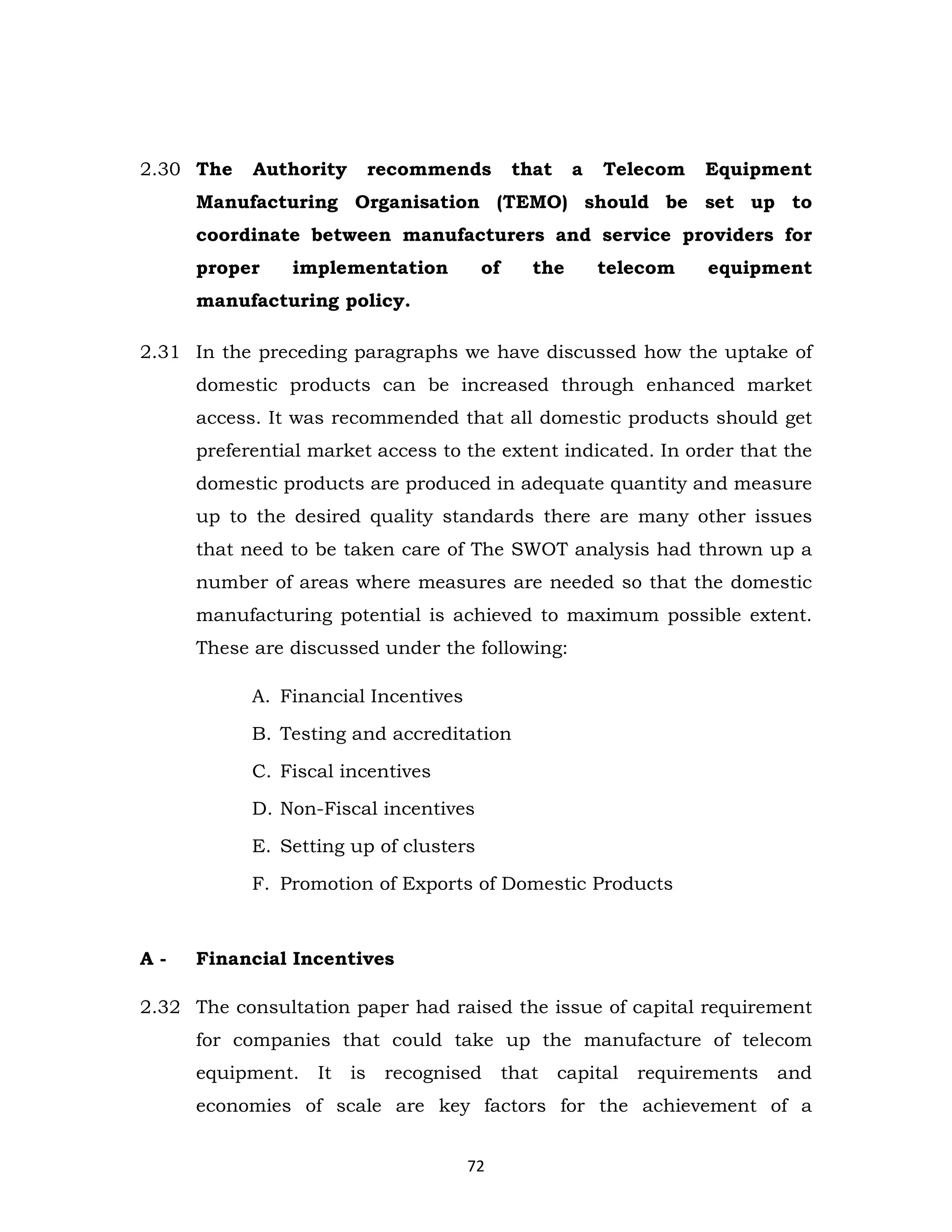 2.30 The

Authority

recommends

that

a

Telecom

Equipment

Manufacturing Organisation (TEMO) should be set up to
coordinate between manufacturers and service providers for
proper

implementation

of

the

telecom

equipment

manufacturing policy.
2.31 In the preceding paragraphs we have discussed how the uptake of
domestic products can be increased through enhanced market
access. It was recommended that all domestic products should get
preferential market access to the extent indicated. In order that the
domestic products are produced in adequate quantity and measure
up to the desired quality standards there are many other issues
that need to be taken care of The SWOT analysis had thrown up a
number of areas where measures are needed so that the domestic
manufacturing potential is achieved to maximum possible extent.
These are discussed under the following:
A. Financial Incentives
B. Testing and accreditation
C. Fiscal incentives
D. Non-Fiscal incentives
E. Setting up of clusters
F. Promotion of Exports of Domestic Products

A-

Financial Incentives

2.32 The consultation paper had raised the issue of capital requirement
for companies that could take up the manufacture of telecom
equipment.

It

is

recognised

that

capital

requirements

and

economies of scale are key factors for the achievement of a
72

 