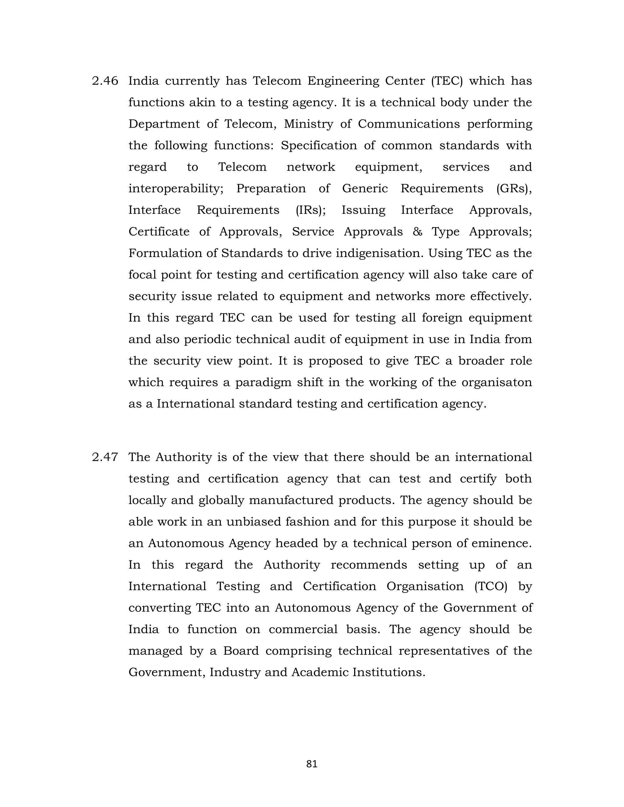 2.46 India currently has Telecom Engineering Center (TEC) which has
functions akin to a testing agency. It is a technical body under the
Department of Telecom, Ministry of Communications performing
the following functions: Specification of common standards with
regard

to

Telecom

interoperability;
Interface

network

Preparation

Requirements

equipment,

services

of

Generic

Requirements

(IRs);

Issuing

Interface

and
(GRs),

Approvals,

Certificate of Approvals, Service Approvals & Type Approvals;
Formulation of Standards to drive indigenisation. Using TEC as the
focal point for testing and certification agency will also take care of
security issue related to equipment and networks more effectively.
In this regard TEC can be used for testing all foreign equipment
and also periodic technical audit of equipment in use in India from
the security view point. It is proposed to give TEC a broader role
which requires a paradigm shift in the working of the organisaton
as a International standard testing and certification agency.

2.47 The Authority is of the view that there should be an international
testing and certification agency that can test and certify both
locally and globally manufactured products. The agency should be
able work in an unbiased fashion and for this purpose it should be
an Autonomous Agency headed by a technical person of eminence.
In this regard the Authority recommends setting up of an
International Testing and Certification Organisation (TCO) by
converting TEC into an Autonomous Agency of the Government of
India to function on commercial basis. The agency should be
managed by a Board comprising technical representatives of the
Government, Industry and Academic Institutions.

81

 