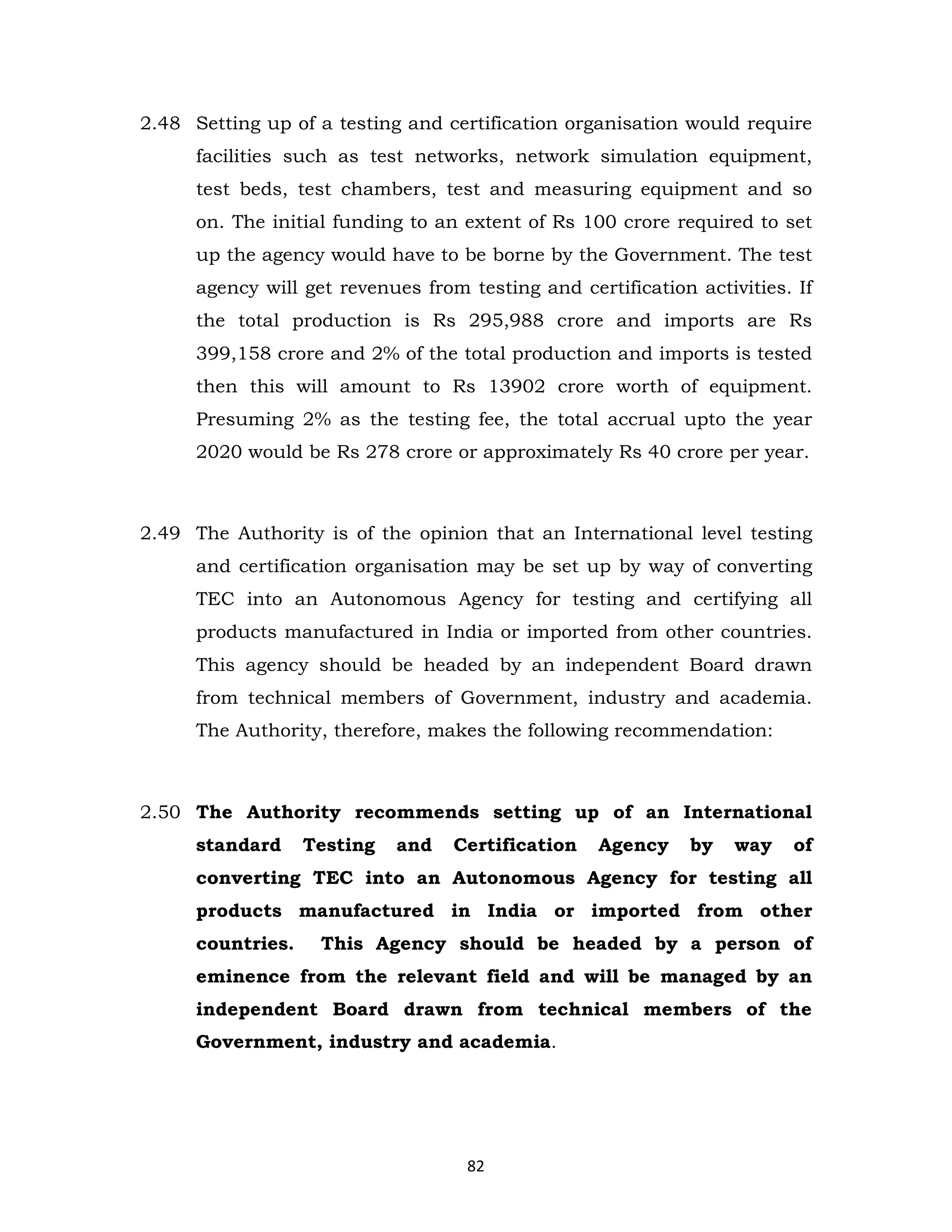 2.48 Setting up of a testing and certification organisation would require
facilities such as test networks, network simulation equipment,
test beds, test chambers, test and measuring equipment and so
on. The initial funding to an extent of Rs 100 crore required to set
up the agency would have to be borne by the Government. The test
agency will get revenues from testing and certification activities. If
the total production is Rs 295,988 crore and imports are Rs
399,158 crore and 2% of the total production and imports is tested
then this will amount to Rs 13902 crore worth of equipment.
Presuming 2% as the testing fee, the total accrual upto the year
2020 would be Rs 278 crore or approximately Rs 40 crore per year.

2.49 The Authority is of the opinion that an International level testing
and certification organisation may be set up by way of converting
TEC into an Autonomous Agency for testing and certifying all
products manufactured in India or imported from other countries.
This agency should be headed by an independent Board drawn
from technical members of Government, industry and academia.
The Authority, therefore, makes the following recommendation:

2.50 The Authority recommends setting up of an International
standard

Testing

and

Certification

Agency

by

way

of

converting TEC into an Autonomous Agency for testing all
products manufactured in India or imported from other
countries.

This Agency should be headed by a person of

eminence from the relevant field and will be managed by an
independent Board drawn from technical members of the
Government, industry and academia.

82

 