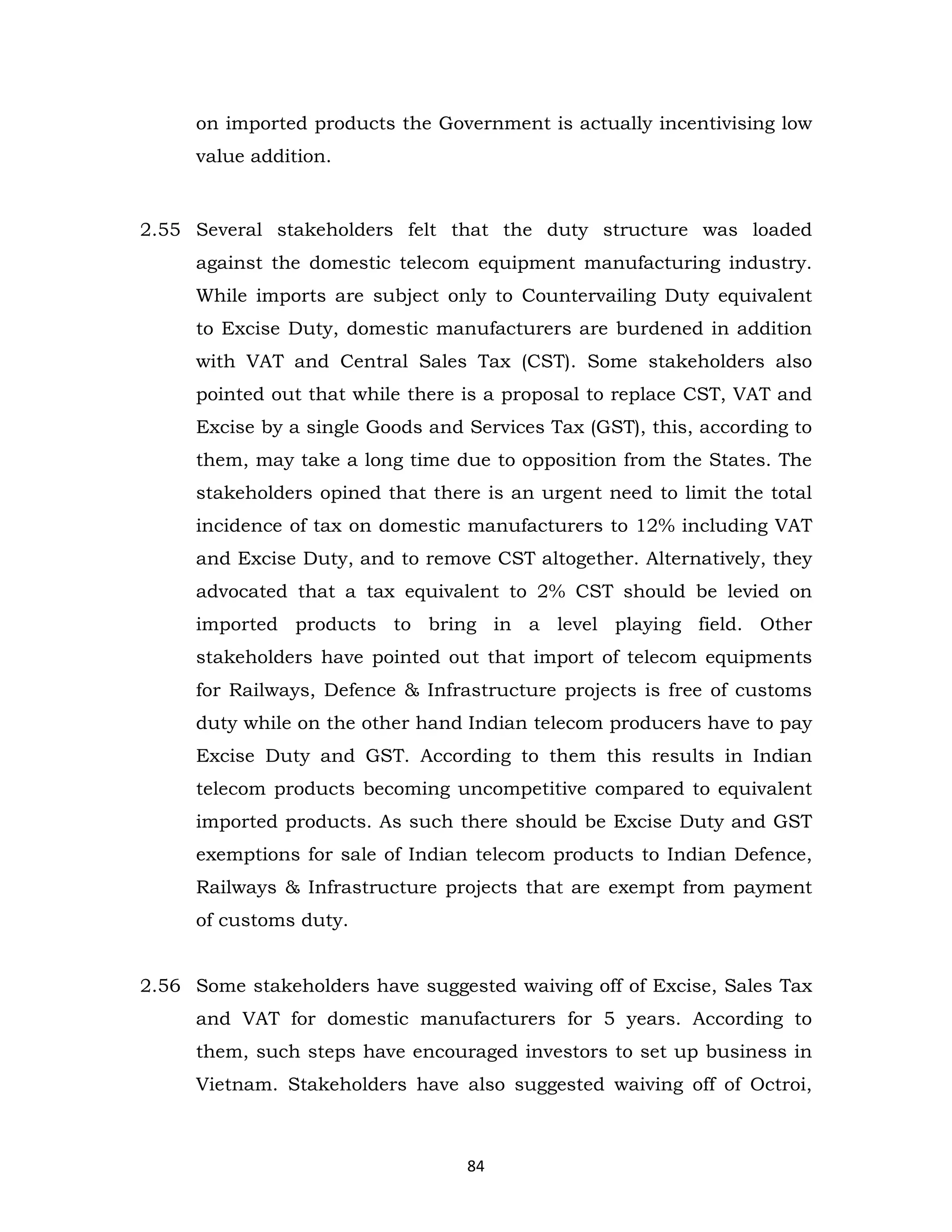 on imported products the Government is actually incentivising low
value addition.

2.55 Several stakeholders felt that the duty structure was loaded
against the domestic telecom equipment manufacturing industry.
While imports are subject only to Countervailing Duty equivalent
to Excise Duty, domestic manufacturers are burdened in addition
with VAT and Central Sales Tax (CST). Some stakeholders also
pointed out that while there is a proposal to replace CST, VAT and
Excise by a single Goods and Services Tax (GST), this, according to
them, may take a long time due to opposition from the States. The
stakeholders opined that there is an urgent need to limit the total
incidence of tax on domestic manufacturers to 12% including VAT
and Excise Duty, and to remove CST altogether. Alternatively, they
advocated that a tax equivalent to 2% CST should be levied on
imported products to bring in a level playing field. Other
stakeholders have pointed out that import of telecom equipments
for Railways, Defence & Infrastructure projects is free of customs
duty while on the other hand Indian telecom producers have to pay
Excise Duty and GST. According to them this results in Indian
telecom products becoming uncompetitive compared to equivalent
imported products. As such there should be Excise Duty and GST
exemptions for sale of Indian telecom products to Indian Defence,
Railways & Infrastructure projects that are exempt from payment
of customs duty.
2.56 Some stakeholders have suggested waiving off of Excise, Sales Tax
and VAT for domestic manufacturers for 5 years. According to
them, such steps have encouraged investors to set up business in
Vietnam. Stakeholders have also suggested waiving off of Octroi,

84

 