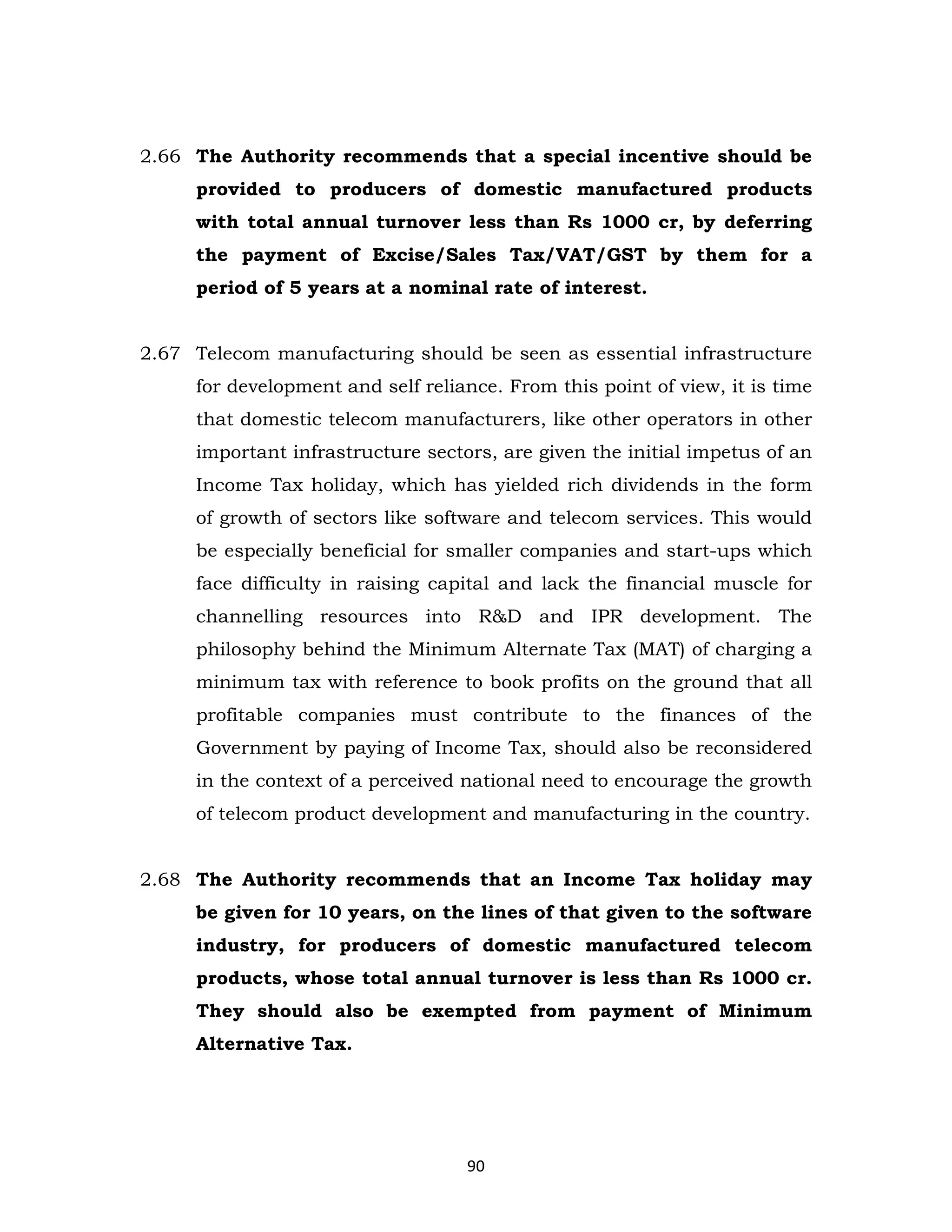 2.66 The Authority recommends that a special incentive should be
provided to producers of domestic manufactured products
with total annual turnover less than Rs 1000 cr, by deferring
the payment of Excise/Sales Tax/VAT/GST by them for a
period of 5 years at a nominal rate of interest.
2.67 Telecom manufacturing should be seen as essential infrastructure
for development and self reliance. From this point of view, it is time
that domestic telecom manufacturers, like other operators in other
important infrastructure sectors, are given the initial impetus of an
Income Tax holiday, which has yielded rich dividends in the form
of growth of sectors like software and telecom services. This would
be especially beneficial for smaller companies and start-ups which
face difficulty in raising capital and lack the financial muscle for
channelling resources into R&D and IPR development. The
philosophy behind the Minimum Alternate Tax (MAT) of charging a
minimum tax with reference to book profits on the ground that all
profitable companies must contribute to the finances of the
Government by paying of Income Tax, should also be reconsidered
in the context of a perceived national need to encourage the growth
of telecom product development and manufacturing in the country.

2.68 The Authority recommends that an Income Tax holiday may
be given for 10 years, on the lines of that given to the software
industry, for producers of domestic manufactured telecom
products, whose total annual turnover is less than Rs 1000 cr.
They should also be exempted from payment of Minimum
Alternative Tax.

90

 