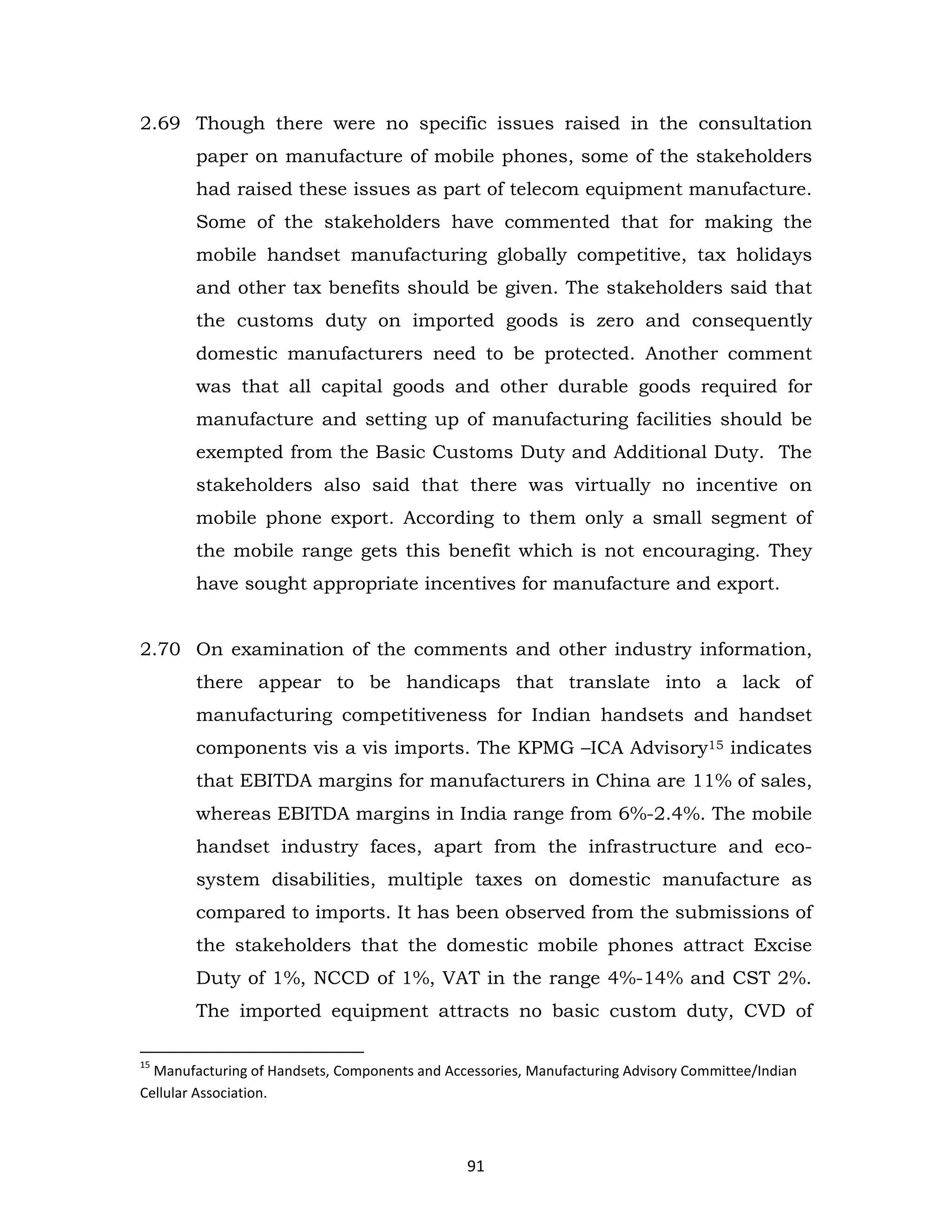 2.69 Though there were no specific issues raised in the consultation
paper on manufacture of mobile phones, some of the stakeholders
had raised these issues as part of telecom equipment manufacture.
Some of the stakeholders have commented that for making the
mobile handset manufacturing globally competitive, tax holidays
and other tax benefits should be given. The stakeholders said that
the customs duty on imported goods is zero and consequently
domestic manufacturers need to be protected. Another comment
was that all capital goods and other durable goods required for
manufacture and setting up of manufacturing facilities should be
exempted from the Basic Customs Duty and Additional Duty. The
stakeholders also said that there was virtually no incentive on
mobile phone export. According to them only a small segment of
the mobile range gets this benefit which is not encouraging. They
have sought appropriate incentives for manufacture and export.
2.70 On examination of the comments and other industry information,
there appear to be handicaps that translate into a lack of
manufacturing competitiveness for Indian handsets and handset
components vis a vis imports. The KPMG –ICA Advisory15 indicates
that EBITDA margins for manufacturers in China are 11% of sales,
whereas EBITDA margins in India range from 6%-2.4%. The mobile
handset industry faces, apart from the infrastructure and ecosystem disabilities, multiple taxes on domestic manufacture as
compared to imports. It has been observed from the submissions of
the stakeholders that the domestic mobile phones attract Excise
Duty of 1%, NCCD of 1%, VAT in the range 4%-14% and CST 2%.
The imported equipment attracts no basic custom duty, CVD of
15

Manufacturing of Handsets, Components and Accessories, Manufacturing Advisory Committee/Indian
Cellular Association.

91

 