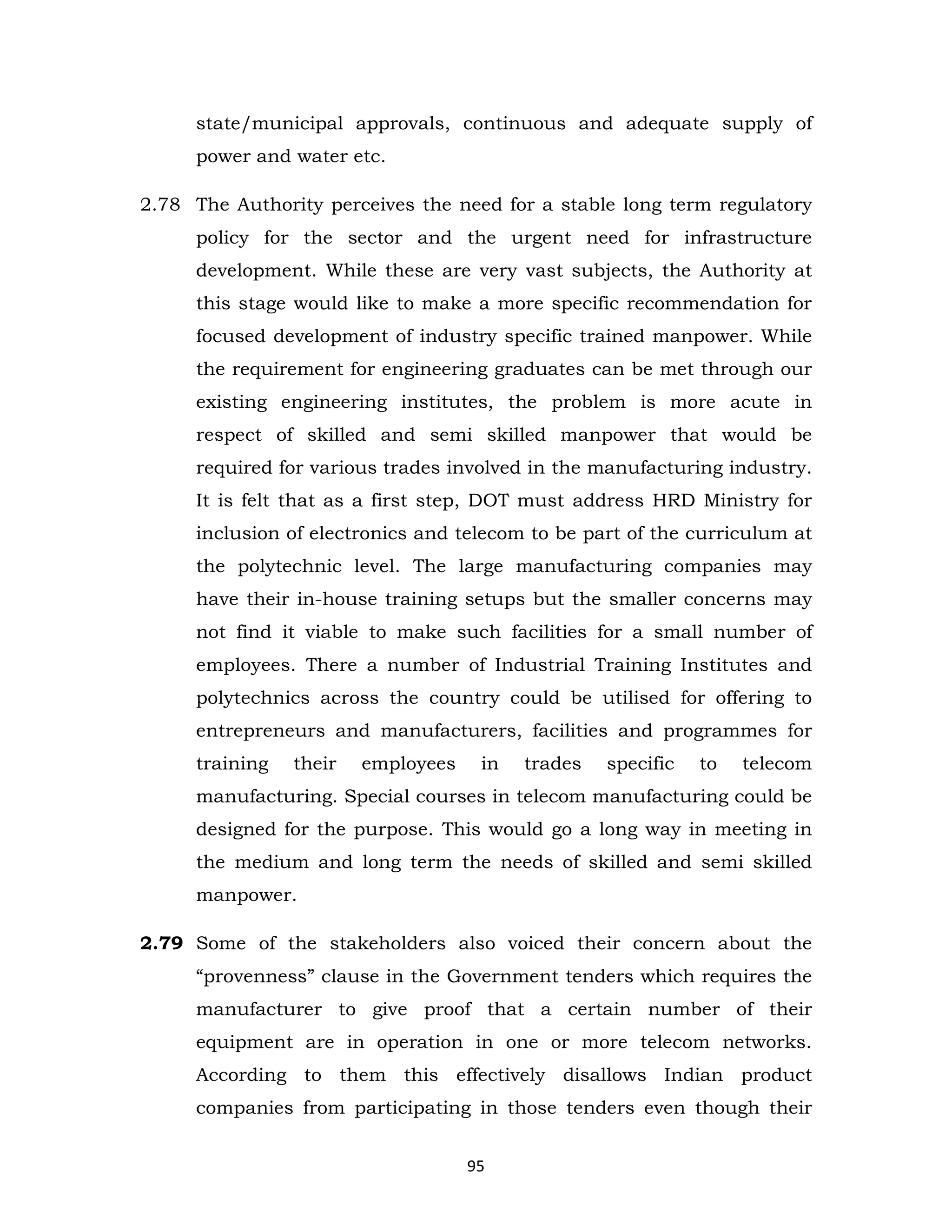 state/municipal approvals, continuous and adequate supply of
power and water etc.
2.78 The Authority perceives the need for a stable long term regulatory
policy for the sector and the urgent need for infrastructure
development. While these are very vast subjects, the Authority at
this stage would like to make a more specific recommendation for
focused development of industry specific trained manpower. While
the requirement for engineering graduates can be met through our
existing engineering institutes, the problem is more acute in
respect of skilled and semi skilled manpower that would be
required for various trades involved in the manufacturing industry.
It is felt that as a first step, DOT must address HRD Ministry for
inclusion of electronics and telecom to be part of the curriculum at
the polytechnic level. The large manufacturing companies may
have their in-house training setups but the smaller concerns may
not find it viable to make such facilities for a small number of
employees. There a number of Industrial Training Institutes and
polytechnics across the country could be utilised for offering to
entrepreneurs and manufacturers, facilities and programmes for
training

their

employees

in

trades

specific

to

telecom

manufacturing. Special courses in telecom manufacturing could be
designed for the purpose. This would go a long way in meeting in
the medium and long term the needs of skilled and semi skilled
manpower.
2.79 Some of the stakeholders also voiced their concern about the
“provenness” clause in the Government tenders which requires the
manufacturer to give proof that a certain number of their
equipment are in operation in one or more telecom networks.
According to them this effectively disallows Indian product
companies from participating in those tenders even though their
95

 