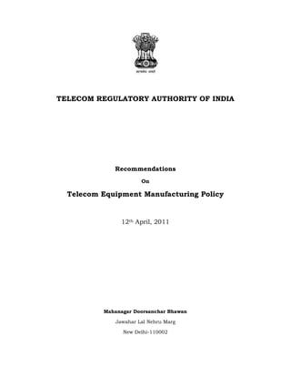 TELECOM REGULATORY AUTHORITY OF INDIA

Recommendations
On

Telecom Equipment Manufacturing Policy

12th April, 2011

Mahanagar Doorsanchar Bhawan
Jawahar Lal Nehru Marg
New Delhi-110002

 