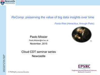 CenterforDoctoralTraining–Newcastle
SeminarSeries–Nov.2015P.Missier
ReComp: preserving the value of big data insights over time
Panta Rhei (Heraclitus, through Plato)
Paolo Missier
Paolo.Missier@ncl.ac.uk
November, 2015
Cloud CDT seminar series
Newcastle
(*) Painting by Johannes Moreelse
(*)
 