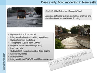 CenterforDoctoralTraining–Newcastle
SeminarSeries–Nov.2015P.Missier
Case study: flood modelling in Newcastle
CityCAT (City Catchment Analysis Tool)
A unique software tool for modelling, analysis and
visualisation of surface water flooding
• High resolution flood model
• Integrates hydraulic modelling algorithms
• Subsurface flow modelling
• Topography (DEMs from LIDAR)
• Physical structures (buildings etc.)
• Landuse data
• Outputs high resolution grid of flood depths
• Extensively tested
• Multi-platform
• Integrated into CONDOR and Microsoft Azure
 