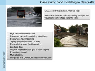 CenterforDoctoralTraining–Newcastle
SeminarSeries–Nov.2015P.Missier
Case study: flood modelling in Newcastle
CityCAT (City Catchment Analysis Tool)
A unique software tool for modelling, analysis and
visualisation of surface water flooding
• High resolution flood model
• Integrates hydraulic modelling algorithms
• Subsurface flow modelling
• Topography (DEMs from LIDAR)
• Physical structures (buildings etc.)
• Landuse data
• Outputs high resolution grid of flood depths
• Extensively tested
• Multi-platform
• Integrated into CONDOR and Microsoft Azure
 