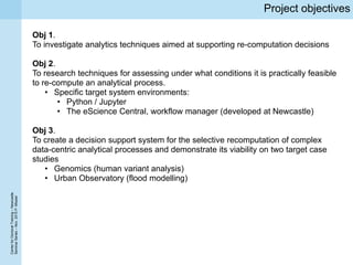 CenterforDoctoralTraining–Newcastle
SeminarSeries–Nov.2015P.Missier
Project objectives
Obj 1.
To investigate analytics techniques aimed at supporting re-computation decisions
Obj 2.
To research techniques for assessing under what conditions it is practically feasible
to re-compute an analytical process.
• Specific target system environments:
• Python / Jupyter
• The eScience Central, workflow manager (developed at Newcastle)
Obj 3.
To create a decision support system for the selective recomputation of complex
data-centric analytical processes and demonstrate its viability on two target case
studies
• Genomics (human variant analysis)
• Urban Observatory (flood modelling)
 