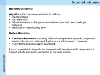 CenterforDoctoralTraining–Newcastle
SeminarSeries–Nov.2015P.Missier
Expected outcomes
Research Outcomes:
Algorithms that operate on metadata to perform:
• impact analysis
• cost estimation
• differential data and change cause analysis of past and new knowledge
outcomes
• estimation of reproducibility effort
System Outcomes:
• A software framework consisting of domain-independent, reusable components,
which implement the metadata infrastructure and the research outcomes
• A user-facing decision support dashboard.
It must be possible to integrate the framework with domain-specific components, to
support specific scenarios, exemplified by our case studies.
 