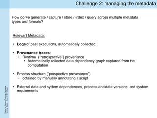 CenterforDoctoralTraining–Newcastle
SeminarSeries–Nov.2015P.Missier
Challenge 2: managing the metadata
How do we generate / capture / store / index / query across multiple metadata
types and formats?
Relevant Metadata:
• Logs of past executions, automatically collected;
• Provenance traces:
• Runtime (“retrospective”) provenance
• Automatically collected data dependency graph captured from the
computation
• Process structure (“prospective provenance”)
• obtained by manually annotating a script
• External data and system dependencies, process and data versions, and system
requirements
 