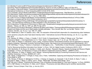 CenterforDoctoralTraining–Newcastle
SeminarSeries–Nov.2015P.Missier
References
[1] V.Stodden,F.Leisch,andR.D.Peng,Implementingreproducibleresearch.CRCPress,2014.
[2] R.Peng,“ReproducibleResearchinComputationalScience,”Science,vol.334,no.6060,pp.1226–1127,Dec-2011.
[3] R.Qasha,J.Cala,andP.Watson,“TowardsAutomatedWorkflowDeploymentintheCloudusingTOSCA,”inProcs.IEEE8th
International Conference on Cloud Computing (IEEE CLOUD 2015), 2015.
[4] D.C.Koboldt,L.Ding,E.Mardis,andR.Wilson,“Challengesofsequencinghumangenomes.,”Brief.Bioinform.,Jun.2010.
[5] A.Nekrutenko,“Galaxy:acomprehensiveapproachforsupportingaccessible,reproducible,andtransparentcomputationalresearchin
the life sciences,” Genome Biol., vol. 11, no. 8, p. R86, 2010.
[6] J.Cala,Y.X.Xu,E.A.Wijaya,andP.Missier,“FromscriptedHPC-basedNGSpipelinestoworkflowsonthecloud,”inProcs.C4Bio
workshop, co-located with the 2014 CCGrid conference, 2013.
[7] P.Missier,E.Wijaya,R.Kirby,andM.Keogh,“SVI:asimplesingle-nucleotideHumanVariantInterpretationtoolforClinicalUse,”in
Procs. 11th International conference on Data Integration in the Life Sciences, 2015.
[8] D.G.MacArthur,T.A.Manolio,D.P.Dimmock,H.L.Rehm,etal.,“Guidelinesforinvestigatingcausalityofsequencevariantsinhuman
disease.,” Nature, vol. 508, no. 7497, pp. 469–76, Apr. 2014.
[9] H.Johnson,R.S.Kovats,G.McGregor,J.Stedman,M.Gibbs,andH.Walton,“Theimpactofthe2003heatwaveondailymortalityin
England and Wales and the use of rapid weekly mortality estimates.,” Euro Surveill. Bull. Eur. sur les Mal. Transm. = Eur.
Commun. Dis.Bull., vol. 10, no. 7, pp. 168–171, 2005.
[10]T. Holderness, S. Barr, R. Dawson, and J. Hall, “An evaluation of thermal Earth observation for characterizing urban heatwave
event dynamics using the urban heat island intensity metric,” International Journal of Remote Sensing, vol. 34, no. 3. pp. 864–
884, 2013.
[11]L. Moreau, B. Clifford, J. Freire, J. Futrelle, Y. Gil, P. Groth, N. Kwasnikowska, S. Miles, P. Missier, et al, “The Open
Provenance Model --- Core Specification (v1.1),” Futur. Gener. Comput. Syst., vol. 7, no. 21, pp. 743–756, 2011.
[12]H. Hiden, P. Watson, S. Woodman, and D. Leahy, “e-Science Central: Cloud-based e-Science and its application to chemical
property modelling,” Newcastle University Technical Report series, http://www.ncl.ac.uk/computing/research/techreports/, 2011.
[13]T. McPhillips, T. Song, T. Kolisnik, S. Aulenbach, K. Belhajjame, et al.., “YesWorkflow: A User-Oriented, Language-Independent
Tool for Recovering Workflow Information from Scripts,” in Procs. 10th Intl. Digital Curation Conference (IDCC), 2015.
[14]S. Bechhofer, D. De Roure, M. Gamble, C. Goble, and I. Buchan, “Research Objects: Towards Exchange and Reuse of Digital
Knowledge,” in Procs. Int’l Workshop on Future of the Web for Collaborative Science (FWCS) -- WWW'10, 2010.
[15]S. Woodman, H. Hiden, P. Watson, and P. Missier, “Achieving Reproducibility by Combining Provenance with Service and
Workflow Versioning,” in Procs. WORKS 2011, 2011.
[16]L. Murta, V. Braganholo, F. Chirigati, D. Koop, and J. Freire, “noWorkflow: Capturing and Analyzing Provenance of Scripts⋆,” in
Procs.IPAW’14, 2014.
[17]L. Moreau, P. Missier, K. Belhajjame, R. B’Far, J. Cheney, S. Coppens, S. Cresswell, Y. Gil, P. Groth, G. Klyne, T. Lebo, J.
McCusker,S. Miles, J. Myers, S. Sahoo, and C. Tilmes, “PROV-DM: The PROV Data Model,” 2012.
[18]T. Miu and P. Missier, “Predicting the Execution Time of Workflow Activities Based on Their Input Features,” in Procs. WORKS,
2012. [19]P. Missier, S. Woodman, H. Hiden, and P. Watson, “Provenance and data differencing for workflow reproducibility
analysis,” Concurr.Comput. Pract. Exp., p. n/a–n/a, 2013.
 