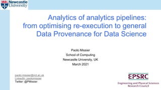 Paolo Missier
School of Computing
Newcastle University, UK
March 2021
Analytics of analytics pipelines:
from optimising re-execution to general
Data Provenance for Data Science
paolo.missier@ncl.ac.uk
LinkedIn: paolomissier
Twitter: @PMissier
 