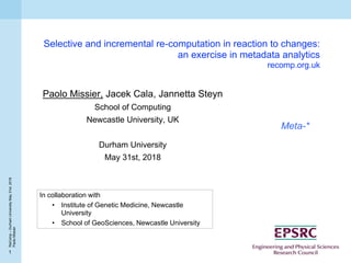 1
ReComp–DurhamUniversityMay31st,2018
PaoloMissier
Selective and incremental re-computation in reaction to changes:
an exercise in metadata analytics
recomp.org.uk
Paolo Missier, Jacek Cala, Jannetta Steyn
School of Computing
Newcastle University, UK
Durham University
May 31st, 2018
Meta-*
In collaboration with
• Institute of Genetic Medicine, Newcastle
University
• School of GeoSciences, Newcastle University
 