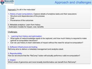 Approach and challenges
Challenges:
1. Learning from history and optimisation:
• What types of meta-knowledge needs to be captured, and how much history is required to make
optimal re-computation decisions?
• Can we use history to learn estimates of impact without the need for actual re-computation?
2. Software infrastructure and tooling
ReComp aims to deliver a metadata management and analytics stack
3. Reproducibility:
How do we ensure that the “ReComp” button will actually performe a valid re-computation?
4. Impact:
Which areas of genomics and more broadly bioinformatics can benefit from ReComp?
Approach: It’s all in the meta-data!
1. History of past computations. Capture details of analytics tasks and their executions:
- Structure and dependencies of the process
- Cost
- Provenance of the outcomes
2. Metadata analytics: Learn from history
- Estimation models for impact, cost, benefits
 