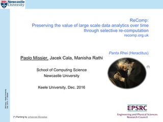 ReComp–KeeleUniversity
Dec.2016–P.Missier
ReComp:
Preserving the value of large scale data analytics over time
through selective re-computation
recomp.org.uk
Paolo Missier, Jacek Cala, Manisha Rathi
School of Computing Science
Newcastle University
Keele University, Dec. 2016
(*) Painting by Johannes Moreelse
(*)
Panta Rhei (Heraclitus)
 