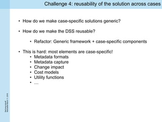 ReCompkickoff
NewcaslteMarch11,2016
Challenge 4: reusability of the solution across cases
• How do we make case-specific solutions generic?
• How do we make the DSS reusable?
• Refactor: Generic framework + case-specific components
• This is hard: most elements are case-specific!
• Metadata formats
• Metadata capture
• Change impact
• Cost models
• Utility functions
• …
 